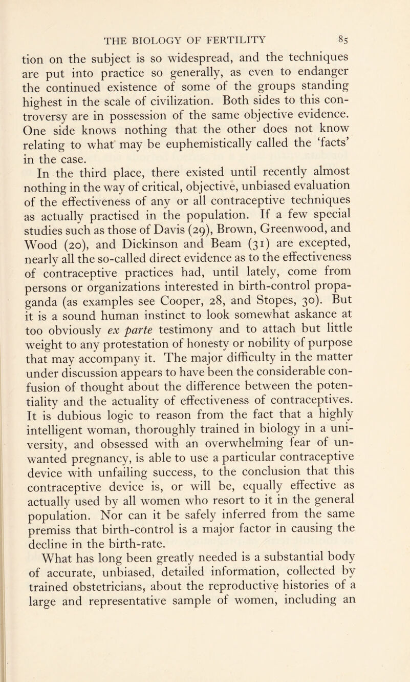 tion on the subject is so widespread, and the techniques are put into practice so generally, as even to endanger the continued existence of some of the groups standing highest in the scale of civilization. Both sides to this con¬ troversy are in possession of the same objective evidence. One side knows nothing that the other does not know relating to what may be euphemistically called the ‘facts’ in the case. In the third place, there existed until recently almost nothing in the way of critical, objective, unbiased evaluation of the effectiveness of any or all contraceptive techniques as actually practised in the population. If a few special studies such as those of Davis (29), Brown, Greenwood, and Wood (20), and Dickinson and Beam (31) are excepted, nearly all the so-called direct evidence as to the effectiveness of contraceptive practices had, until lately, come from persons or organizations interested in birth-control propa¬ ganda (as examples see Cooper, 28, and Stopes, 30). But it is a sound human instinct to look somewhat askance at too obviously ex parte testimony and to attach but little weight to any protestation of honesty or nobility of purpose that may accompany it. The major difficulty in the matter under discussion appears to have been the considerable con¬ fusion of thought about the difference between the poten¬ tiality and the actuality of effectiveness of contraceptives. It is dubious logic to reason from the fact that a highly intelligent woman, thoroughly trained in biology in a uni¬ versity, and obsessed with an overwhelming fear of un¬ wanted pregnancy, is able to use a particular contraceptive device with unfailing success, to the conclusion that this contraceptive device is, or will be, equally effective as actually used by all women who resort to it in the general population. Nor can it be safely inferred from the same premiss that birth-control is a major factor in causing the decline in the birth-rate. What has long been greatly needed is a substantial body of accurate, unbiased, detailed information, collected by trained obstetricians, about the reproductive histories of a large and representative sample of women, including an