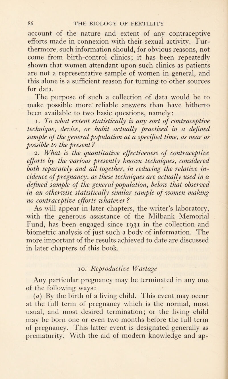 account of the nature and extent of any contraceptive efforts made in connexion with their sexual activity. Fur¬ thermore, such information should, for obvious reasons, not come from birth-control clinics; it has been repeatedly shown that women attendant upon such clinics as patients are not a representative sample of women in general, and this alone is a sufficient reason for turning to other sources for data. The purpose of such a collection of data would be to make possible more reliable answers than have hitherto been available to two basic questions, namely: 1. To what extent statistically is any sort of contraceptive technique, device, or habit actually practised in a defined sample of the general population at a specified time, as near as possible to the present ? 2. What is the quantitative effectiveness of contraceptive efforts by the various presently known techniques, considered both separately and all together, in reducing the relative in¬ cidence of pregnancy, as these techniques are actually used in a defined sample of the general population, below that observed in an otherwise statistically similar sample of women making no contraceptive efforts whatever? As will appear in later chapters, the writer’s laboratory, with the generous assistance of the Milbank Memorial Fund, has been engaged since 1931 in the collection and biometric analysis of just such a body of information. The more important of the results achieved to date are discussed in later chapters of this book. 10. Reproductive Wastage Any particular pregnancy may be terminated in any one of the following ways: (a) By the birth of a living child. This event may occur at the full term of pregnancy which is the normal, most usual, and most desired termination; or the living child may be born one or even two months before the full term of pregnancy. This latter event is designated generally as prematurity. With the aid of modern knowledge and ap-