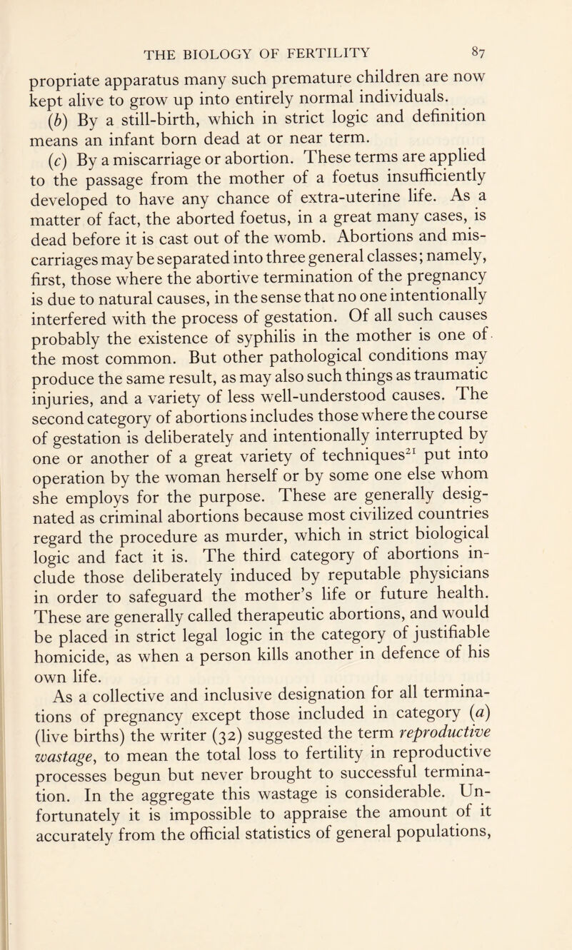 propriate apparatus many such premature children are now kept alive to grow up into entirely normal individuals. (b) By a still-birth, which in strict logic and definition means an infant born dead at or near term. ({:) By a miscarriage or abortion. These terms are applied to the passage from the mother of a foetus insufficiently developed to have any chance of extra-uterine life. As a matter of fact, the aborted foetus, in a great many cases, is dead before it is cast out of the womb. Abortions and mis¬ carriages may be separated into three general classes; namely, first, those where the abortive termination of the pregnancy is due to natural causes, in the sense that no one intentionally interfered with the process of gestation. Of all such causes probably the existence of syphilis in the mother is one of the most common. But other pathological conditions may produce the same result, as may also such things as traumatic injuries, and a variety of less well-understood causes. The second category of abortions includes those where the course of gestation is deliberately and intentionally interrupted by one or another of a great variety of techniques21 put into operation by the woman herself or by some one else whom she employs for the purpose. These are generally desig¬ nated as criminal abortions because most civilized countries regard the procedure as murder, which in strict biological logic and fact it is. The third category of abortions in¬ clude those deliberately induced by reputable physicians in order to safeguard the mother’s life or future health. These are generally called therapeutic abortions, and would be placed in strict legal logic in the category of justifiable homicide, as when a person kills another in defence of his own life. As a collective and inclusive designation for all termina¬ tions of pregnancy except those included in category (a) (live births) the writer (32) suggested the term reproductive wastage, to mean the total loss to fertility in reproductive processes begun but never brought to successful termina¬ tion. In the aggregate this wastage is considerable. Un¬ fortunately it is impossible to appraise the amount of it accurately from the official statistics of general populations,