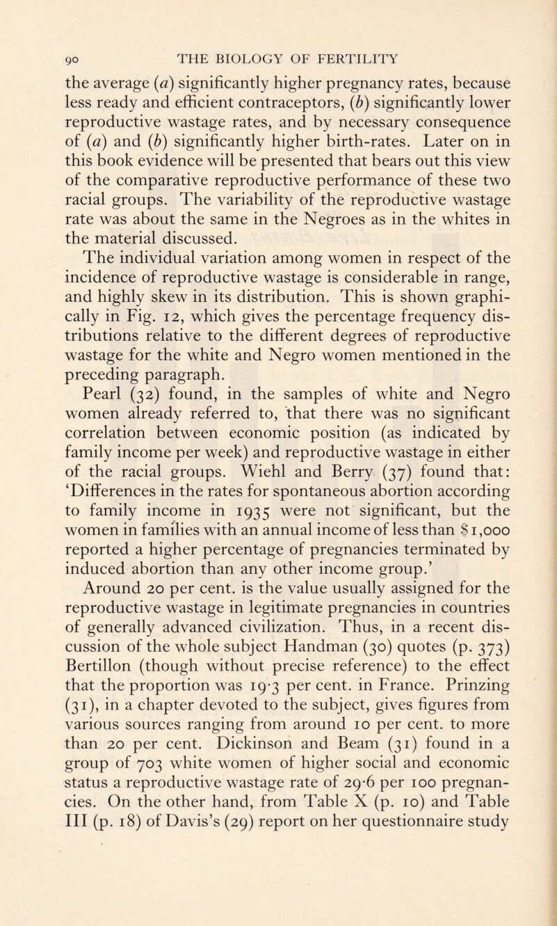 the average (a) significantly higher pregnancy rates, because less ready and efficient contraceptors, (b) significantly lower reproductive wastage rates, and by necessary consequence of (a) and (b) significantly higher birth-rates. Later on in this book evidence will be presented that bears out this view of the comparative reproductive performance of these two racial groups. The variability of the reproductive wastage rate was about the same in the Negroes as in the whites in the material discussed. The individual variation among women in respect of the incidence of reproductive wastage is considerable in range, and highly skew in its distribution. This is shown graphi¬ cally in Fig. 12, which gives the percentage frequency dis¬ tributions relative to the different degrees of reproductive wastage for the white and Negro women mentioned in the preceding paragraph. Pearl (32) found, in the samples of white and Negro women already referred to, that there was no significant correlation between economic position (as indicated by family income per week) and reproductive wastage in either of the racial groups. Wiehl and Berry (37) found that: ‘Differences in the rates for spontaneous abortion according to family income in 1935 were not significant, but the women in families with an annual income of less than $ 1,000 reported a higher percentage of pregnancies terminated by induced abortion than any other income group.’ Around 20 per cent, is the value usually assigned for the reproductive wastage in legitimate pregnancies in countries of generally advanced civilization. Thus, in a recent dis¬ cussion of the whole subject Handman (30) quotes (p. 373) Bertillon (though without precise reference) to the effect that the proportion was 19-3 per cent, in France. Prinzing (31), in a chapter devoted to the subject, gives figures from various sources ranging from around 10 per cent, to more than 20 per cent. Dickinson and Beam (31) found in a group of 703 white women of higher social and economic status a reproductive wastage rate of 29-6 per 100 pregnan¬ cies. On the other hand, from Table X (p. 10) and Table III (p. 18) of Davis’s (29) report on her questionnaire study