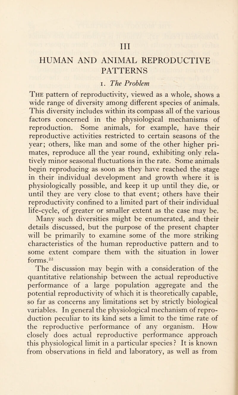 Ill HUMAN AND ANIMAL REPRODUCTIVE PATTERNS i. The Problem The pattern of reproductivity, viewed as a whole, shows a wide range of diversity among different species of animals. This diversity includes within its compass all of the various factors concerned in the physiological mechanisms of reproduction. Some animals, for example, have their reproductive activities restricted to certain seasons of the year; others, like man and some of the other higher pri¬ mates, reproduce all the year round, exhibiting only rela¬ tively minor seasonal fluctuations in the rate. Some animals begin reproducing as soon as they have reached the stage in their individual development and growth where it is physiologically possible, and keep it up until they die, or until they are very close to that event; others have their reproductivity confined to a limited part of their individual life-cycle, of greater or smaller extent as the case may be. Many such diversities might be enumerated, and their details discussed, but the purpose of the present chapter will be primarily to examine some of the more striking characteristics of the human reproductive pattern and to some extent compare them with the situation in lower forms.22 The discussion may begin with a consideration of the quantitative relationship between the actual reproductive performance of a large population aggregate and the potential reproductivity of which it is theoretically capable, so far as concerns any limitations set by strictly biological variables. In general the physiological mechanism of repro¬ duction peculiar to its kind sets a limit to the time rate of the reproductive performance of any organism. How closely does actual reproductive performance approach this physiological limit in a particular species ? It is known from observations in field and laboratory, as well as from