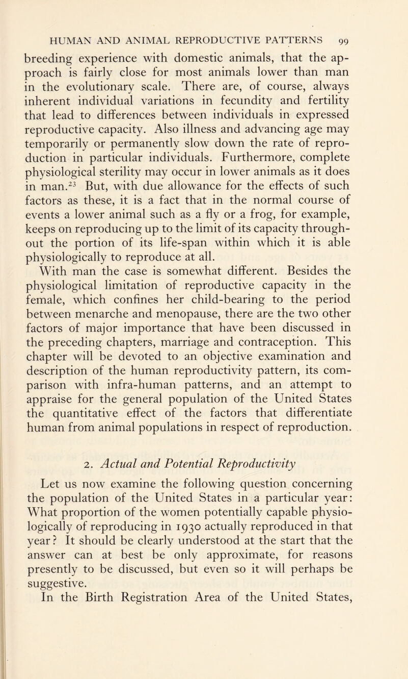 breeding experience with domestic animals, that the ap¬ proach is fairly close for most animals lower than man in the evolutionary scale. There are, of course, always inherent individual variations in fecundity and fertility that lead to differences between individuals in expressed reproductive capacity. Also illness and advancing age may temporarily or permanently slow down the rate of repro¬ duction in particular individuals. Furthermore, complete physiological sterility may occur in lower animals as it does in man.23 But, with due allowance for the effects of such factors as these, it is a fact that in the normal course of events a lower animal such as a fly or a frog, for example, keeps on reproducing up to the limit of its capacity through¬ out the portion of its life-span within which it is able physiologically to reproduce at all. With man the case is somewhat different. Besides the physiological limitation of reproductive capacity in the female, which confines her child-bearing to the period between menarche and menopause, there are the two other factors of major importance that have been discussed in the preceding chapters, marriage and contraception. This chapter will be devoted to an objective examination and description of the human reproductivity pattern, its com¬ parison with infra-human patterns, and an attempt to appraise for the general population of the United States the quantitative effect of the factors that differentiate human from animal populations in respect of reproduction. 2. Actual and Potential Reproductivity Let us now examine the following question concerning the population of the United States in a particular year: What proportion of the women potentially capable physio¬ logically of reproducing in 1930 actually reproduced in that year ? It should be clearly understood at the start that the answer can at best be only approximate, for reasons presently to be discussed, but even so it will perhaps be suggestive. In the Birth Registration Area of the United States,
