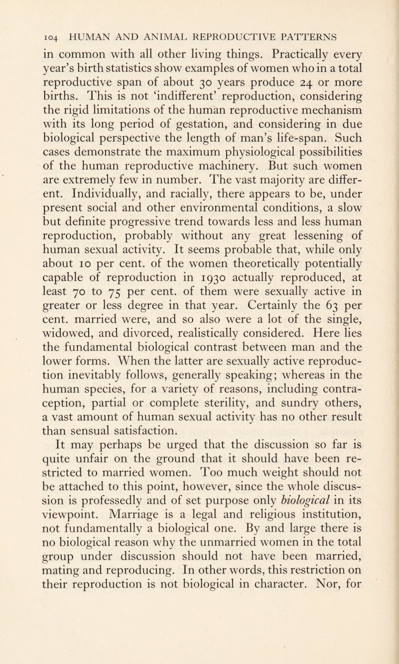 in common with all other living things. Practically every year’s birth statistics show examples of women who in a total reproductive span of about 30 years produce 24 or more births. This is not ‘indifferent’ reproduction, considering the rigid limitations of the human reproductive mechanism with its long period of gestation, and considering in due biological perspective the length of man’s life-span. Such cases demonstrate the maximum physiological possibilities of the human reproductive machinery. But such women are extremely few in number. The vast majority are differ¬ ent. Individually, and racially, there appears to be, under present social and other environmental conditions, a slow but definite progressive trend towards less and less human reproduction, probably without any great lessening of human sexual activity. It seems probable that, while only about 10 per cent, of the women theoretically potentially capable of reproduction in 1930 actually reproduced, at least 70 to 75 per cent, of them were sexually active in greater or less degree in that year. Certainly the 63 per cent, married were, and so also were a lot of the single, widowed, and divorced, realistically considered. Here lies the fundamental biological contrast between man and the lower forms. When the latter are sexually active reproduc¬ tion inevitably follows, generally speaking; whereas in the human species, for a variety of reasons, including contra¬ ception, partial or complete sterility, and sundry others, a vast amount of human sexual activity has no other result than sensual satisfaction. It may perhaps be urged that the discussion so far is quite unfair on the ground that it should have been re¬ stricted to married women. Too much weight should not be attached to this point, however, since the whole discus¬ sion is professedly and of set purpose only biological in its viewpoint. Marriage is a legal and religious institution, not fundamentally a biological one. By and large there is no biological reason why the unmarried women in the total group under discussion should not have been married, mating and reproducing. In other words, this restriction on their reproduction is not biological in character. Nor, for
