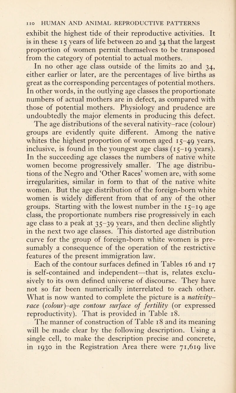 exhibit the highest tide of their reproductive activities. It is in these 15 years of life between 20 and 34 that the largest proportion of women permit themselves to be transposed from the category of potential to actual mothers. In no other age class outside of the limits 20 and 34, either earlier or later, are the percentages of live births as great as the corresponding percentages of potential mothers. In other words, in the outlying age classes the proportionate numbers of actual mothers are in defect, as compared with those of potential mothers. Physiology and prudence are undoubtedly the major elements in producing this defect. The age distributions of the several nativity-race (colour) groups are evidently quite different. Among the native whites the highest proportion of women aged 15-49 years> inclusive, is found in the youngest age class (15-19 years). In the succeeding age classes the numbers of native white women become progressively smaller. The age distribu¬ tions of the Negro and ‘Other Races’ women are, with some irregularities, similar in form to that of the native white women. But the age distribution of the foreign-born white women is widely different from that of any of the other groups. Starting with the lowest number in the 15-19 age class, the proportionate numbers rise progressively in each age class to a peak at 35-39 years, and then decline slightly in the next two age classes. This distorted age distribution curve for the group of foreign-born white women is pre¬ sumably a consequence of the operation of the restrictive features of the present immigration law. Each of the contour surfaces defined in Tables 16 and 17 is self-contained and independent—that is, relates exclu¬ sively to its own defined universe of discourse. They have not so far been numerically interrelated to each other. What is now wanted to complete the picture is a nativity- race (colour)-age contour surface of fertility (or expressed reproductivity). That is provided in Table 18. The manner of construction of Table 18 and its meaning will be made clear by the following description. Using a single cell, to make the description precise and concrete, in 1930 in the Registration Area there were 71,619 live