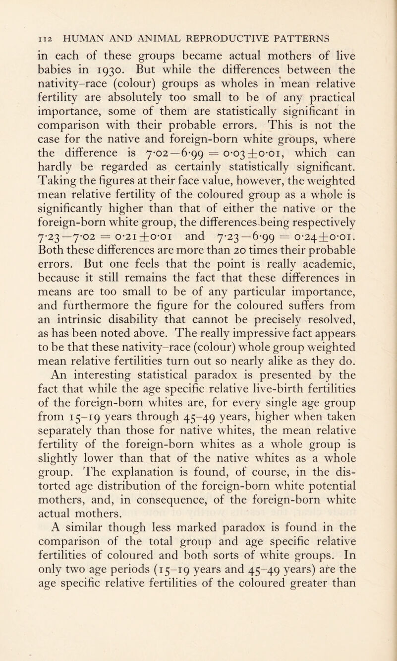 in each of these groups became actual mothers of live babies in 1930. But while the differences between the nativity-race (colour) groups as wholes in mean relative fertility are absolutely too small to be of any practical importance, some of them are statistically significant in comparison with their probable errors. This is not the case for the native and foreign-born white groups, where the difference is 7-02—6-99 = 0-03±o-oi, which can hardly be regarded as certainly statistically significant. Taking the figures at their face value, however, the weighted mean relative fertility of the coloured group as a whole is significantly higher than that of either the native or the foreign-born white group, the differences-being respectively 7-23—7-02 = o-2i ±0-01 and 7-23—6-99 = 0-24^0-01. Both these differences are more than 20 times their probable errors. But one feels that the point is really academic, because it still remains the fact that these differences in means are too small to be of any particular importance, and furthermore the figure for the coloured suffers from an intrinsic disability that cannot be precisely resolved, as has been noted above. The really impressive fact appears to be that these nativity-race (colour) whole group weighted mean relative fertilities turn out so nearly alike as they do. An interesting statistical paradox is presented by the fact that while the age specific relative live-birth fertilities of the foreign-born whites are, for every single age group from 15-19 years through 45-49 years, higher when taken separately than those for native whites, the mean relative fertility of the foreign-born whites as a whole group is slightly lower than that of the native whites as a whole group. The explanation is found, of course, in the dis¬ torted age distribution of the foreign-born white potential mothers, and, in consequence, of the foreign-born white actual mothers. A similar though less marked paradox is found in the comparison of the total group and age specific relative fertilities of coloured and both sorts of white groups. In only two age periods (15-19 years and 45-49 years) are the age specific relative fertilities of the coloured greater than