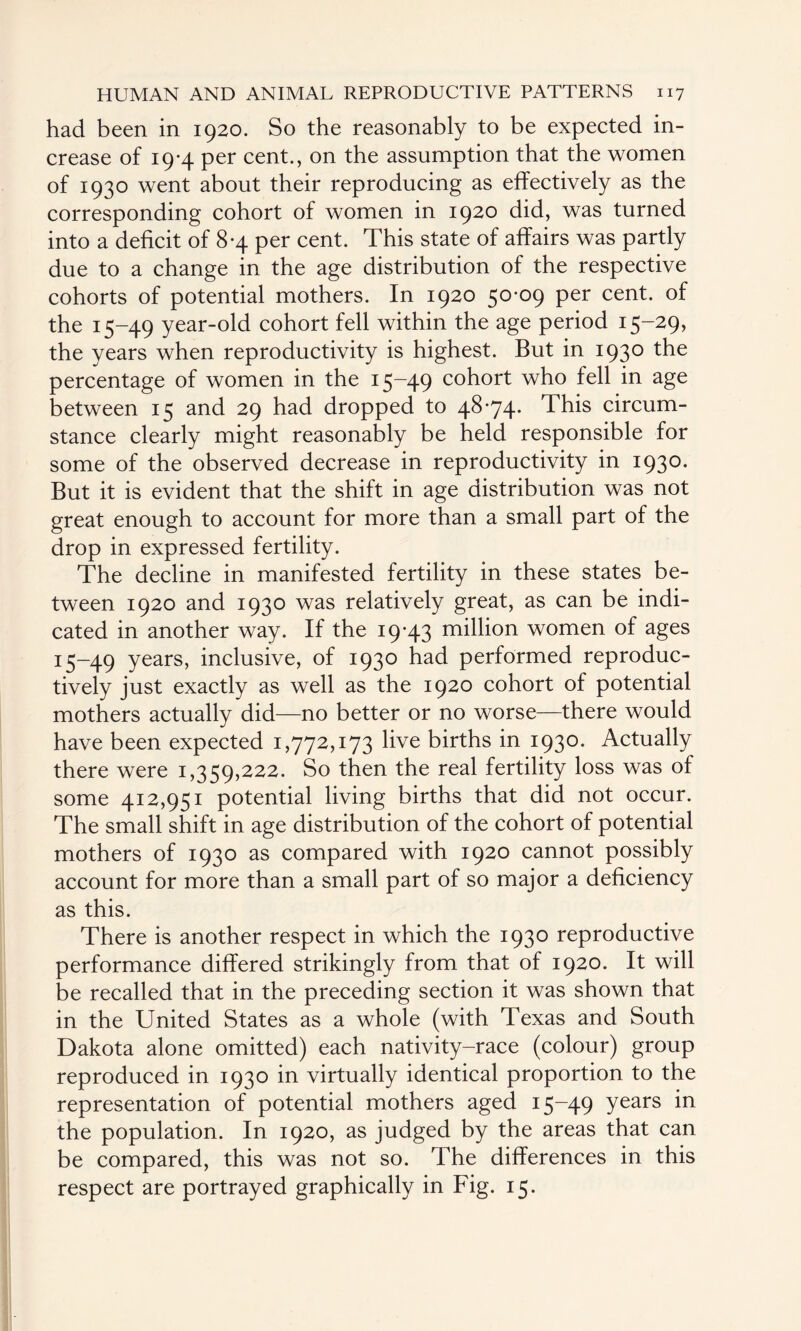 had been in 1920. So the reasonably to be expected in¬ crease of 19-4 per cent., on the assumption that the women of 1930 went about their reproducing as effectively as the corresponding cohort of women in 1920 did, was turned into a deficit of 8-4 per cent. This state of affairs was partly due to a change in the age distribution of the respective cohorts of potential mothers. In 1920 50-09 per cent, of the 15-49 year-old cohort fell within the age period 15-29, the years when reproductivity is highest. But in 1930 the percentage of women in the 15-49 cohort who fell in age between 15 and 29 had dropped to 48-74. This circum¬ stance clearly might reasonably be held responsible for some of the observed decrease in reproductivity in 1930. But it is evident that the shift in age distribution was not great enough to account for more than a small part of the drop in expressed fertility. The decline in manifested fertility in these states be¬ tween 1920 and 1930 was relatively great, as can be indi¬ cated in another way. If the 19-43 million women of ages 15-49 years, inclusive, of 1930 had performed reproduc- tively just exactly as well as the 1920 cohort of potential mothers actually did—no better or no worse—there would have been expected 1,772,173 live births in 1930. Actually there were 1,359,222. So then the real fertility loss was of some 412,951 potential living births that did not occur. The small shift in age distribution of the cohort of potential mothers of 1930 as compared with 1920 cannot possibly account for more than a small part of so major a deficiency as this. There is another respect in which the 1930 reproductive performance differed strikingly from that of 1920. It will be recalled that in the preceding section it was shown that in the United States as a whole (with Texas and South Dakota alone omitted) each nativity-race (colour) group reproduced in 1930 in virtually identical proportion to the representation of potential mothers aged 15-49 Years in the population. In 1920, as judged by the areas that can be compared, this was not so. The differences in this respect are portrayed graphically in Fig. 15.