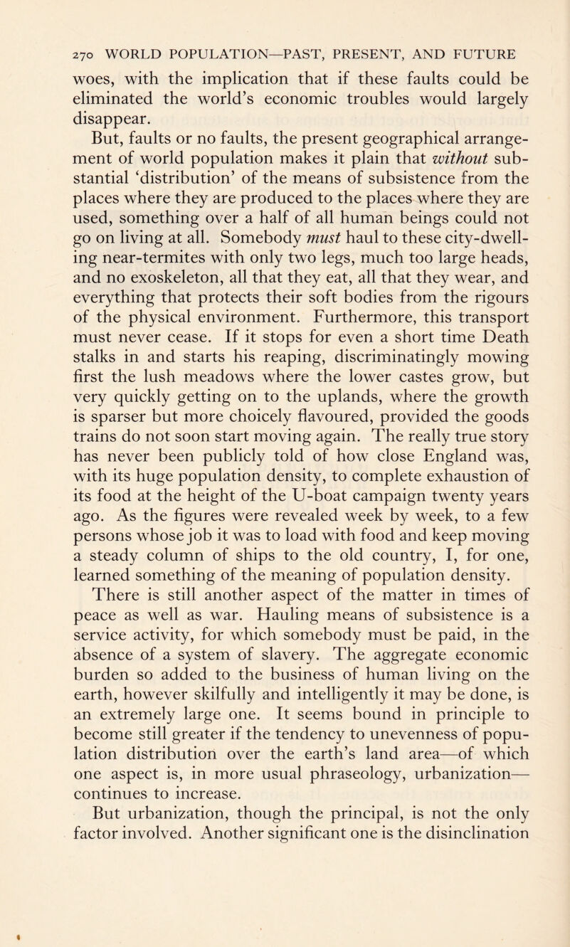 woes, with the implication that if these faults could be eliminated the world’s economic troubles would largely disappear. But, faults or no faults, the present geographical arrange¬ ment of world population makes it plain that without sub¬ stantial ‘distribution’ of the means of subsistence from the places where they are produced to the places where they are used, something over a half of all human beings could not go on living at all. Somebody must haul to these city-dwell¬ ing near-termites with only two legs, much too large heads, and no exoskeleton, all that they eat, all that they wear, and everything that protects their soft bodies from the rigours of the physical environment. Furthermore, this transport must never cease. If it stops for even a short time Death stalks in and starts his reaping, discriminatingly mowing first the lush meadows where the lower castes grow, but very quickly getting on to the uplands, where the growth is sparser but more choicely flavoured, provided the goods trains do not soon start moving again. The really true story has never been publicly told of how close England was, with its huge population density, to complete exhaustion of its food at the height of the U-boat campaign twenty years ago. As the figures were revealed week by week, to a few persons whose job it was to load with food and keep moving a steady column of ships to the old country, I, for one, learned something of the meaning of population density. There is still another aspect of the matter in times of peace as well as war. Hauling means of subsistence is a service activity, for which somebody must be paid, in the absence of a system of slavery. The aggregate economic burden so added to the business of human living on the earth, however skilfully and intelligently it may be done, is an extremely large one. It seems bound in principle to become still greater if the tendency to unevenness of popu¬ lation distribution over the earth’s land area—of which one aspect is, in more usual phraseology, urbanization— continues to increase. But urbanization, though the principal, is not the only factor involved. Another significant one is the disinclination