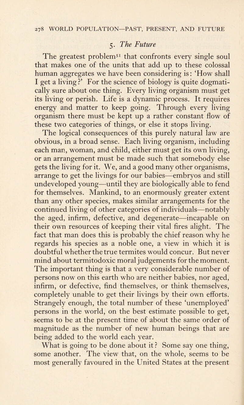 5. The Future The greatest problem51 that confronts every single soul that makes one of the units that add up to these colossal human aggregates we have been considering is: ‘How shall I get a living ?’ For the science of biology is quite dogmati¬ cally sure about one thing. Every living organism must get its living or perish. Life is a dynamic process. It requires energy and matter to keep going. Through every living organism there must be kept up a rather constant flow of these two categories of things, or else it stops living. The logical consequences of this purely natural law are obvious, in a broad sense. Each living organism, including each man, woman, and child, either must get its own living, or an arrangement must be made such that somebody else gets the living for it. We, and a good many other organisms, arrange to get the livings for our babies—embryos and still undeveloped young—until they are biologically able to fend for themselves. Mankind, to an enormously greater extent than any other species, makes similar arrangements for the continued living of other categories of individuals—notably the aged, infirm, defective, and degenerate—incapable on their own resources of keeping their vital fires alight. The fact that man does this is probably the chief reason why he regards his species as a noble one, a view in which it is doubtful whether the true termites would concur. But never mind about termitodoxic moral judgements for the moment. The important thing is that a very considerable number of persons now on this earth who are neither babies, nor aged, infirm, or defective, find themselves, or think themselves, completely unable to get their livings by their own efforts. Strangely enough, the total number of these ‘unemployed’ persons in the world, on the best estimate possible to get, seems to be at the present time of about the same order of magnitude as the number of new human beings that are being added to the world each year. What is going to be done about it ? Some say one thing, some another. The view that, on the whole, seems to be most generally favoured in the United States at the present