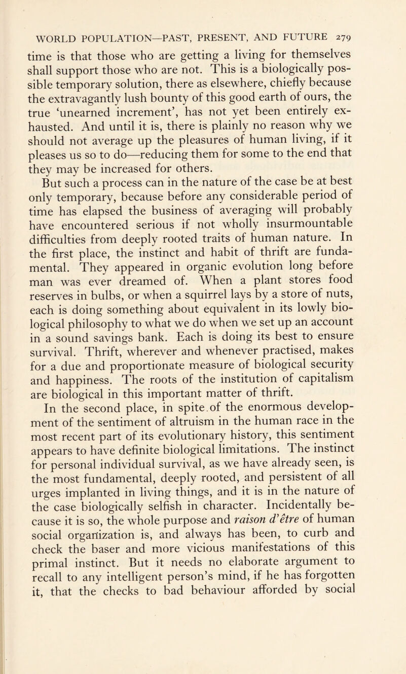 time is that those who are getting a living for themselves shall support those who are not. This is a biologically pos¬ sible temporary solution, there as elsewhere, chiefly because the extravagantly lush bounty of this good earth of ours, the true ‘unearned increment’, has not yet been entirely ex¬ hausted. And until it is, there is plainly no reason why we should not average up the pleasures of human living, if it pleases us so to do—reducing them for some to the end that they may be increased for others. But such a process can in the nature of the case be at best only temporary, because before any considerable period of time has elapsed the business of averaging will probably have encountered serious if not wholly insurmountable difficulties from deeply rooted traits of human nature. In the first place, the instinct and habit of thrift are funda¬ mental. They appeared in organic evolution long before man was ever dreamed of. When a plant stores food reserves in bulbs, or when a squirrel lays by a store of nuts, each is doing something about equivalent in its lowly bio¬ logical philosophy to what we do when we set up an account in a sound savings bank. Each is doing its best to ensure survival. Thrift, wherever and whenever practised, makes for a due and proportionate measure of biological security and happiness. The roots of the institution of capitalism are biological in this important matter of thrift. In the second place, in spite, of the enormous develop¬ ment of the sentiment of altruism in the human race in the most recent part of its evolutionary history, this sentiment appears to have definite biological limitations. The instinct for personal individual survival, as we have already seen, is the most fundamental, deeply rooted, and persistent of all urges implanted in living things, and it is in the nature of the case biologically selfish in character. Incidentally be¬ cause it is so, the whole purpose and raison d'etre of human social organization is, and always has been, to curb and check the baser and more vicious manifestations of this primal instinct. But it needs no elaborate argument to recall to any intelligent person’s mind, if he has forgotten it, that the checks to bad behaviour afforded by social