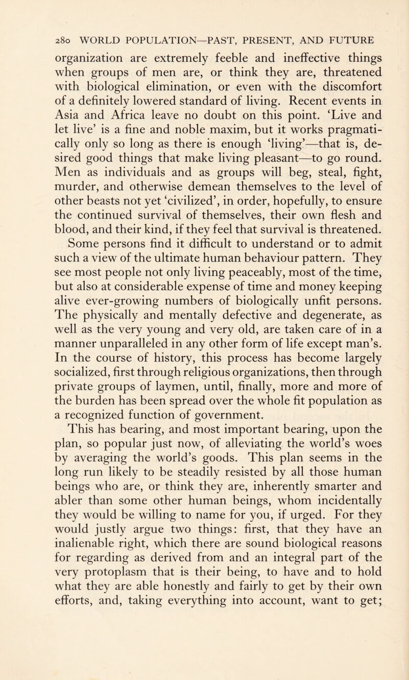 organization are extremely feeble and ineffective things when groups of men are, or think they are, threatened with biological elimination, or even with the discomfort of a definitely lowered standard of living. Recent events in Asia and Africa leave no doubt on this point. ‘Live and let live’ is a fine and noble maxim, but it works pragmati¬ cally only so long as there is enough ‘living’—that is, de¬ sired good things that make living pleasant—to go round. Men as individuals and as groups will beg, steal, fight, murder, and otherwise demean themselves to the level of other beasts not yet ‘civilized’, in order, hopefully, to ensure the continued survival of themselves, their own flesh and blood, and their kind, if they feel that survival is threatened. Some persons find it difficult to understand or to admit such a view of the ultimate human behaviour pattern. They see most people not only living peaceably, most of the time, but also at considerable expense of time and money keeping alive ever-growing numbers of biologically unfit persons. The physically and mentally defective and degenerate, as well as the very young and very old, are taken care of in a manner unparalleled in any other form of life except man’s. In the course of history, this process has become largely socialized, first through religious organizations, then through private groups of laymen, until, finally, more and more of the burden has been spread over the whole fit population as a recognized function of government. This has bearing, and most important bearing, upon the plan, so popular just now, of alleviating the world’s woes by averaging the world’s goods. This plan seems in the long run likely to be steadily resisted by all those human beings who are, or think they are, inherently smarter and abler than some other human beings, whom incidentally they would be willing to name for you, if urged. For they would justly argue two things: first, that they have an inalienable right, which there are sound biological reasons for regarding as derived from and an integral part of the very protoplasm that is their being, to have and to hold what they are able honestly and fairly to get by their own efforts, and, taking everything into account, want to get;
