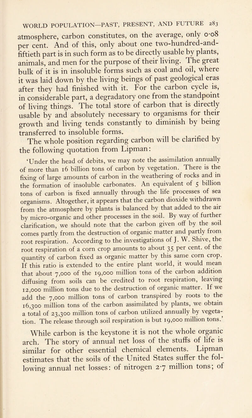 atmosphere, carbon constitutes, on the average, only 0-08 per cent. And of this, only about one two-hundred-and- fiftieth part is in such form as to be directly usable by plants, animals, and men for the purpose of their living. The great bulk of it is in insoluble forms such as coal and oil, where it was laid down by the living beings of past geological eras after they had finished with it. For the carbon cycle is, in considerable part, a degradatory one from the standpoint of living things. The total store of carbon that is directly usable by and absolutely necessary to organisms for their growth and living tends constantly to diminish by being transferred to insoluble forms. The whole position regarding carbon will be clarified by the following quotation from Lipman: ‘Under the head of debits, we may note the assimilation annually of more than 16 billion tons of carbon by vegetation. There is the fixing of large amounts of carbon in the weathering of rocks and in the formation of insoluble carbonates. An equivalent of 5 billion tons of carbon is fixed annually through the life processes of sea organisms. Altogether, it appears that the carbon dioxide withdrawn from the atmosphere by plants is balanced by that added to the air by micro-organic and other processes in the soil. By way of further clarification, we should note that the carbon given off by the soil comes partly from the destruction of organic matter and partly from root respiration. According to the investigations of J. W. Shive, the root respiration of a corn crop amounts to about 35 per cent, of the quantity of carbon fixed as organic matter by this same corn crop. If this ratio is extended to the entire plant world, it would mean that about 7,000 of the 19,000 million tons of the carbon addition diffusing from soils can be credited to root respiration, leaving 12,000 million tons due to the destruction of organic matter. If we add the 7,000 million tons of carbon transpired by roots to the 16,300 million tons of the carbon assimilated by plants, we obtain a total of 23,300 million tons of carbon utilized annually by vegeta¬ tion. The release through soil respiration is but 19,000 million tons.’ While carbon is the keystone it is not the whole organic arch. The story of annual net loss of the stuffs of life is similar for other essential chemical elements. Lipman estimates that the soils of the United States suffer the fol¬ lowing annual net losses: of nitrogen 27 million tons; of