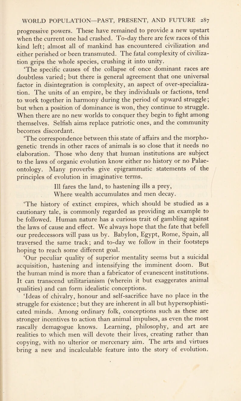 progressive powers. These have remained to provide a new upstart when the current one had crashed. To-day there are few races of this kind left; almost all of mankind has encountered civilization and either perished or been transmuted. The fatal complexity of civiliza¬ tion grips the whole species, crushing it into unity. ‘The specific causes of the collapse of once dominant races are doubtless varied; but there is general agreement that one universal factor in disintegration is complexity, an aspect of over-specializa¬ tion. The units of an empire, be they individuals or factions, tend to work together in harmony during the period of upward struggle; but when a position of dominance is won, they continue to struggle. When there are no new worlds to conquer they begin to fight among themselves. Selfish aims replace patriotic ones, and the community becomes discordant. ‘The correspondence between this state of affairs and the morpho¬ genetic trends in other races of animals is so close that it needs no elaboration. Those who deny that human institutions are subject to the laws of organic evolution know either no history or no Palae¬ ontology. Many proverbs give epigrammatic statements of the principles of evolution in imaginative terms. Ill fares the land, to hastening ills a prey, Where wealth accumulates and men decay. ‘The history of extinct empires, which should be studied as a cautionary tale, is commonly regarded as providing an example to be followed. Human nature has a curious trait of gambling against the laws of cause and effect. We always hope that the fate that befell our predecessors will pass us by. Babylon, Egypt, Rome, Spain, all traversed the same track; and to-day we follow in their footsteps hoping to reach some different goal. ‘Our peculiar quality of superior mentality seems but a suicidal acquisition, hastening and intensifying the imminent doom. But the human mind is more than a fabricator of evanescent institutions. It can transcend utilitarianism (wherein it but exaggerates animal qualities) and can form idealistic conceptions. ‘Ideas of chivalry, honour and self-sacrifice have no place in the struggle for existence; but they are inherent in all but hypersophisti- cated minds. Among ordinary folk, conceptions such as these are stronger incentives to action than animal impulses, as even the most rascally demagogue knows. Learning, philosophy, and art are realities to which men will devote their lives, creating rather than copying, with no ulterior or mercenary aim. The arts and virtues bring a new and incalculable feature into the story of evolution.