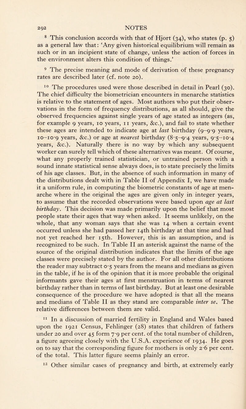 8 This conclusion accords with that of Hjort (34), who states (p. 5) as a general law that: ‘Any given historical equilibrium will remain as such or in an incipient state of change, unless the action of forces in the environment alters this condition of things.’ 9 The precise meaning and mode of derivation of these pregnancy rates are described later (cf. note 20). 10 The procedures used were those described in detail in Pearl (30). The chief difficulty the biometrician encounters in menarche statistics is relative to the statement of ages. Most authors who put their obser¬ vations in the form of frequency distributions, as all should, give the observed frequencies against single years of age stated as integers (as, for example 9 years, 10 years, 11 years, &c.), and fail to state whether these ages are intended to indicate age at last birthday (9-9-9 years, 10-10-9 years, &c.) or age at nearest birthday (8-5-9*4 years, 9-5-10-4 years, &c.). Naturally there is no way by which any subsequent worker can surely tell which of these alternatives was meant. Of course, what any properly trained statistician, or untrained person with a sound innate statistical sense always does, is to state precisely the limits of his age classes. But, in the absence of such information in many of the distributions dealt with in Table II of Appendix I, we have made it a uniform rule, in computing the biometric constants of age at men¬ arche where in the original the ages are given only in integer years, to assume that the recorded observations were based upon age at last birthday. This decision was made primarily upon the belief that most people state their ages that way when asked. It seems unlikely, on the whole, that any woman says that she was 14 when a certain event occurred unless she had passed her 14th birthday at that time and had not yet reached her 15th. However, this is an assumption, and is recognized to be such. In Table II an asterisk against the name of the source of the original distribution indicates that the limits of the age classes were precisely stated by the author. For all other distributions the reader may subtract 0-5 years from the means and medians as given in the table, if he is of the opinion that it is more probable the original informants gave their ages at first menstruation in terms of nearest birthday rather than in terms of last birthday. But at least one desirable consequence of the procedure we have adopted is that all the means and medians of Table II as they stand are comparable inter se. The relative differences between them are valid. 11 In a discussion of married fertility in England and Wales based upon the 1921 Census, Fehlinger (28) states that children of fathers under 20 and over 45 form 7-9 per cent, of the total number of children, a figure agreeing closely with the U.S.A. experience of 1934. He goes on to say that the corresponding figure for mothers is only 2-6 per cent, of the total. This latter figure seems plainly an error. Other similar cases of pregnancy and birth, at extremely early 12