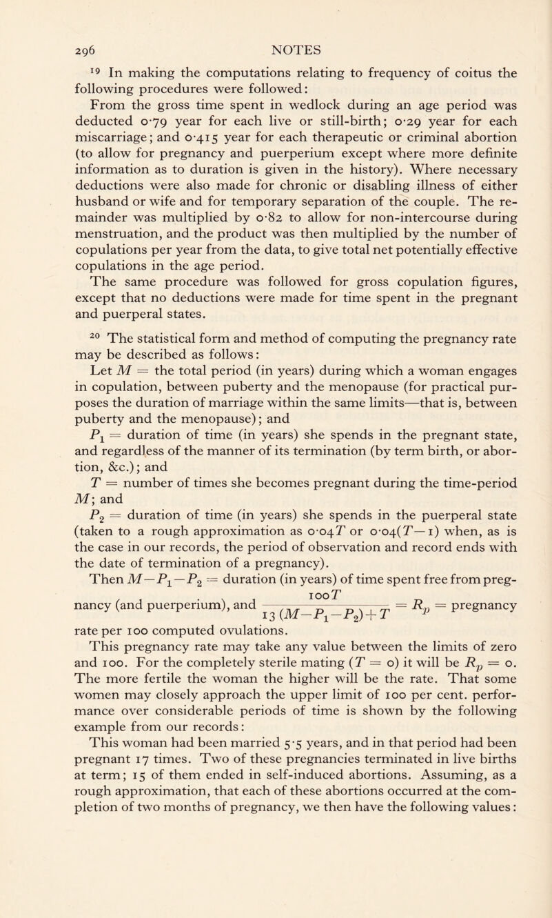 19 In making the computations relating to frequency of coitus the following procedures were followed: From the gross time spent in wedlock during an age period was deducted 0-79 year for each live or still-birth; 0-29 year for each miscarriage; and 0-415 year for each therapeutic or criminal abortion (to allow for pregnancy and puerperium except where more definite information as to duration is given in the history). Where necessary deductions were also made for chronic or disabling illness of either husband or wife and for temporary separation of the couple. The re¬ mainder was multiplied by 0-82 to allow for non-intercourse during menstruation, and the product was then multiplied by the number of copulations per year from the data, to give total net potentially effective copulations in the age period. The same procedure was followed for gross copulation figures, except that no deductions were made for time spent in the pregnant and puerperal states. 20 The statistical form and method of computing the pregnancy rate may be described as follows: Let M = the total period (in years) during which a woman engages in copulation, between puberty and the menopause (for practical pur¬ poses the duration of marriage within the same limits—that is, between puberty and the menopause); and Px = duration of time (in years) she spends in the pregnant state, and regardless of the manner of its termination (by term birth, or abor¬ tion, &c.); and T — number of times she becomes pregnant during the time-period M; and P2 — duration of time (in years) she spends in the puerperal state (taken to a rough approximation as o-0/\.T or o-o^(T— 1) when, as is the case in our records, the period of observation and record ends with the date of termination of a pregnancy). Then M—P1 — P2 = duration (in years) of time spent free frompreg- /1 \ , 100T nancy (and puerperium), and ——— - - = Rp = pregnancy 13 (JVl Jr1 r2) T 1 rate per 100 computed ovulations. This pregnancy rate may take any value between the limits of zero and 100. For the completely sterile mating (T — o) it will be Rp = o. The more fertile the woman the higher will be the rate. That some women may closely approach the upper limit of 100 per cent, perfor¬ mance over considerable periods of time is shown by the following example from our records: This woman had been married 5-5 years, and in that period had been pregnant 17 times. Two of these pregnancies terminated in live births at term; 15 of them ended in self-induced abortions. Assuming, as a rough approximation, that each of these abortions occurred at the com¬ pletion of two months of pregnancy, we then have the following values: