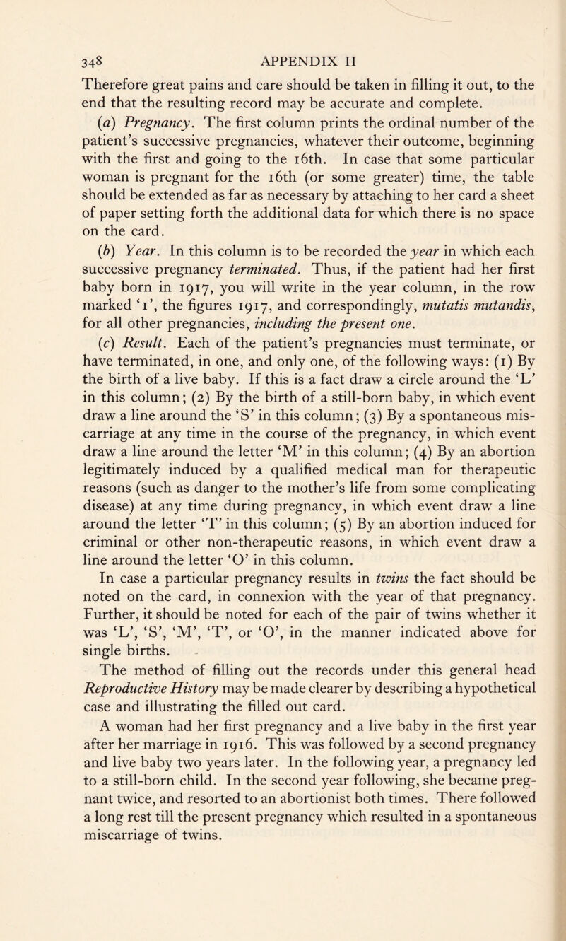 Therefore great pains and care should be taken in filling it out, to the end that the resulting record may be accurate and complete. {a) Pregnancy. The first column prints the ordinal number of the patient’s successive pregnancies, whatever their outcome, beginning with the first and going to the 16th. In case that some particular woman is pregnant for the 16th (or some greater) time, the table should be extended as far as necessary by attaching to her card a sheet of paper setting forth the additional data for which there is no space on the card. (b) Year. In this column is to be recorded the year in which each successive pregnancy terminated. Thus, if the patient had her first baby born in 1917, you will write in the year column, in the row marked T’, the figures 1917, and correspondingly, mutatis mutandis, for all other pregnancies, including the present one. (1c) Result. Each of the patient’s pregnancies must terminate, or have terminated, in one, and only one, of the following ways: (1) By the birth of a live baby. If this is a fact draw a circle around the ‘L’ in this column; (2) By the birth of a still-born baby, in which event draw a line around the ‘S’ in this column; (3) By a spontaneous mis¬ carriage at any time in the course of the pregnancy, in which event draw a line around the letter ‘M’ in this column; (4) By an abortion legitimately induced by a qualified medical man for therapeutic reasons (such as danger to the mother’s life from some complicating disease) at any time during pregnancy, in which event draw a line around the letter ‘T’ in this column; (5) By an abortion induced for criminal or other non-therapeutic reasons, in which event draw a line around the letter ‘O’ in this column. In case a particular pregnancy results in twins the fact should be noted on the card, in connexion with the year of that pregnancy. Further, it should be noted for each of the pair of twins whether it was ‘L’, ‘S’, ‘M’, ‘T’, or ‘O’, in the manner indicated above for single births. The method of filling out the records under this general head Reproductive History may be made clearer by describing a hypothetical case and illustrating the filled out card. A woman had her first pregnancy and a live baby in the first year after her marriage in 1916. This was followed by a second pregnancy and live baby two years later. In the following year, a pregnancy led to a still-born child. In the second year following, she became preg¬ nant twice, and resorted to an abortionist both times. There followed a long rest till the present pregnancy which resulted in a spontaneous miscarriage of twins.