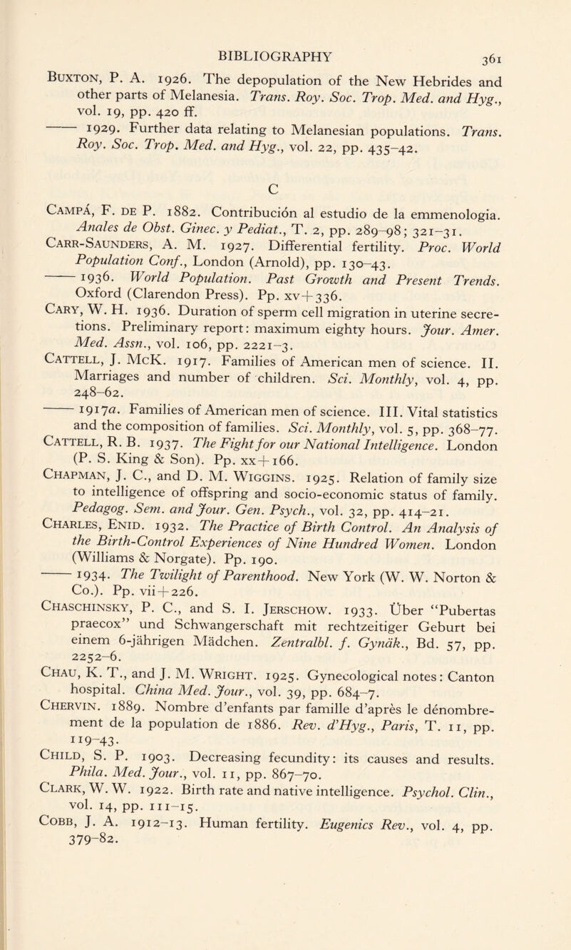 Buxton, P. A. 1926. The depopulation of the New Hebrides and other parts of Melanesia. Trans. Roy. Soc. Trop. Med. and Hyg., vol. 19, pp. 420 ff. I929* Further data relating to Melanesian populations. Trans. Roy. Soc. Trop. Med. and Hyg., vol. 22, pp. 435-42. C Campa, F. de P. 1882. Contribucion al estudio de la emmenologia. Anales de Obst. Ginec. y Pediat., T. 2, pp. 289—98; 321—31. Carr-Saunders, A. M. 1927. Differential fertility. Proc. World Population Conf., London (Arnold), pp. 130—43. 1936. World Population. Past Growth and Present Trends. Oxford (Clarendon Press). Pp. xv+336. Cary, W. H. 1936. Duration of sperm cell migration in uterine secre¬ tions. Preliminary report: maximum eighty hours. Jour. Amer. Med. Assn., vol. 106, pp. 2221—3. Cattell, J. McK. 1917. Families of American men of science. II. Marriages and number of children. Sci. Monthly, vol. 4, pp. 248-62. 1917(2. Families of American men of science. III. Vital statistics and the composition of families. Sci. Monthly, vol. 5, pp. 368—77. Cattell, R. B. 1937- The Fight for our National Intelligence. London (P. S. King & Son). Pp. xx+166. Chapman, J. C., and D. M. Wiggins. 1925. Relation of family size to intelligence of offspring and socio-economic status of family. Pedagog. Sem. and Jour. Gen. Psych., vol. 32, pp. 414-21. Charles, Enid. 1932* The Practice of Birth Control. An Analysis of the Birth-Control Experiences of Nine Hundred Women. London (Williams & Norgate). Pp. 190. 1934. The Twilight of Parenthood. New York (W. W. Norton & Co.). Pp. vii + 226. Chaschinsky, P. C., and S. I. Jerschow. 1933. Uber “Pubertas praecox” und Schwangerschaft mit rechtzeitiger Geburt bei einem 6-jahrigen Madchen. Zentralbl. f. Gynak., Bd. 57, pp. 2252-6. Chau, K. T., and J. M. Wright. 1925. Gynecological notes: Canton hospital. China Med. Jour., vol. 39, pp. 684—7. Chervin. 1889. Nombre d’enfants par famille d’apres le denombre- ment de la population de 1886. Rev. d’Hyg., Paris, T. 11, pp. H9-43- Child, S. P. 1903. Decreasing fecundity: its causes and results. Phila. Med. Jour., vol. 11, pp. 867-70. Clark, W. W. 1922. Birth rate and native intelligence. Psychol. Clin., vol. 14, pp. 111-15. Cobb, J. A. 1912-13. Human fertility. Eugenics Rev., vol. 4, pp. 379-82.