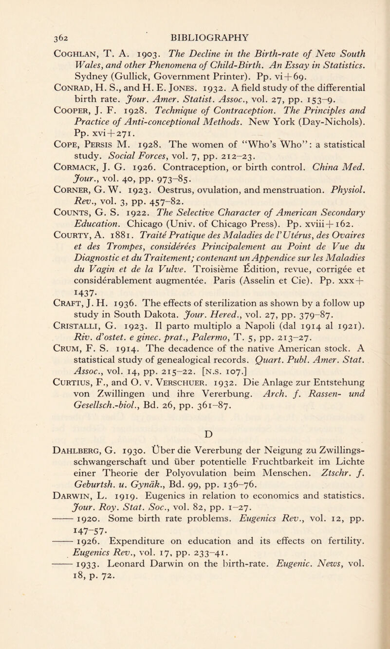 Coghlan, T. A. 1903. The Decline in the Birth-rate of New South Wales, and other Phenomena of Child-Birth. An Essay in Statistics. Sydney (Gullick, Government Printer). Pp. vi + 69. Conrad, H. S., and H. E. Jones. 1932. A field study of the differential birth rate. Jour. Amer. Statist. Assoc., vol. 27, pp. 153-9. Cooper, J. F. 1928. Technique of Contraception. The Principles and Practice of Anti-conceptional Methods. New York (Day-Nichols). Pp. xvi + 271. Cope, Persis M. 1928. The women of “Who’s Who”: a statistical study. Social Forces, vol. 7, pp. 212-23. Cormack, J. G. 1926. Contraception, or birth control. China Med. Jour., vol. 40, pp. 973-85. Corner, G. W. 1923. Oestrus, ovulation, and menstruation. Physiol. Rev., vol. 3, pp. 457-82. Counts, G. S. 1922. The Selective Character of American Secondary Education. Chicago (Univ. of Chicago Press). Pp. xviii+162. Courty, A. 1881. Traite Pratique des Maladies de V Uterus, des Ovaires et des Trompes, considerees Principalement au Point de Vue du Diagnostic et du Traitement; contenant un Appendice sur les Maladies du Vagin et de la Vulve. Troisieme Edition, revue, corrigee et considerablement augmentee. Paris (Asselin et Cie). Pp. xxx-f- 1437- Craft, J. H. 1936. The effects of sterilization as shown by a follow up study in South Dakota. Jour. Hered., vol. 27, pp. 379-87. Cristalli, G. 1923. II parto multiplo a Napoli (dal 1914 al 1921). Riv. d’ostet. e ginec. prat., Palermo, T. 5, pp. 213-27. Crum, F. S. 1914. The decadence of the native American stock. A statistical study of genealogical records. Quart. Publ. Amer. Stat. Assoc., vol. 14, pp. 215-22. [n.s. 107.] Curtius, F., and O. v. Verschuer. 1932. Die Anlage zur Entstehung von Zwillingen und ihre Vererbung. Arch. f. Rassen- und Gesellsch.-biol., Bd. 26, pp. 361-87. D Dahlberg, G. 1930. Uber die Vererbung der Neigung zu Zwillings- schwangerschaft und fiber potentielle Fruchtbarkeit im Lichte einer Theorie der Polyovulation beim Menschen. Ztschr. f. Geburtsh. u. Gynak., Bd. 99, pp. 136-76. Darwin, L. 1919. Eugenics in relation to economics and statistics. Jour. Roy. Stat. Soc., vol. 82, pp. 1-27. -1920. Some birth rate problems. Eugenics Rev., vol. 12, pp. 147-57. -1926. Expenditure on education and its effects on fertility. Eugenics Rev., vol. 17, pp. 233-41. -1933. Leonard Darwin on the birth-rate. Eugenic. News, vol. 18, p. 72.