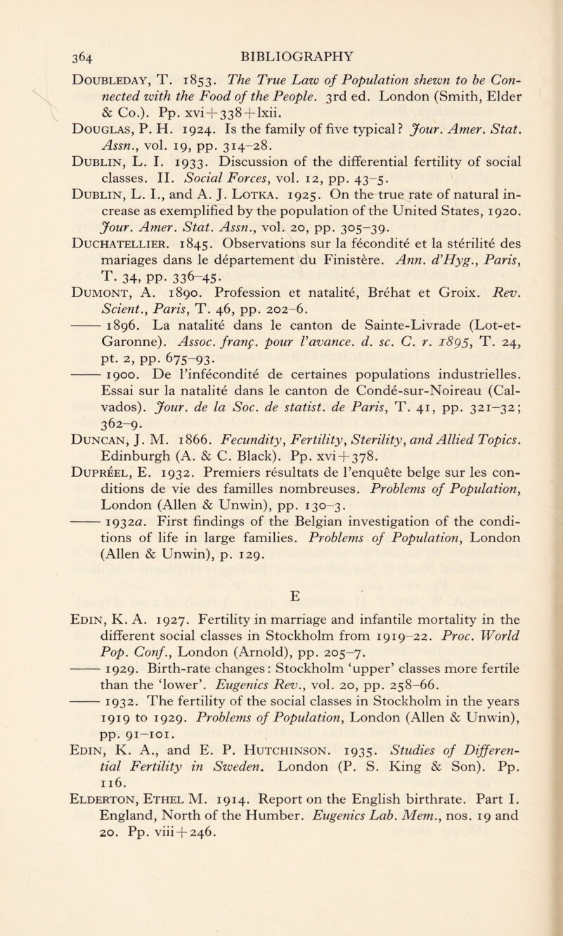 Doubleday, T. 1853. The True Law of Population shewn to be Con¬ nected with the Food of the People. 3rd ed. London (Smith, Elder & Co.). Pp. xvi + 338 + lxii. Douglas, P. H. 1924. Is the family of five typical? Jour. Amer. Stat. Assn., vol. 19, pp. 314-28. Dublin, L. I. 1933. Discussion of the differential fertility of social classes. II. Social Forces, vol. 12, pp. 43-5. Dublin, L. I., and A. J. Lotka. 1925. On the true rate of natural in¬ crease as exemplified by the population of the United States, 1920. Jour. Amer. Stat. Assn., vol. 20, pp. 305-39. Duchatellier. 1845. Observations sur la fecondite et la sterilite des mariages dans le departement du Finistere. Ann. d’Hyg., Paris, T. 34, pp. 336-45- Dumont, A. 1890. Profession et natalite, Brehat et Groix. Rev. Scient., Paris, T. 46, pp. 202-6. -1896. La natalite dans le canton de Sainte-Livrade (Lot-et- Garonne). Assoc, franf. pour Vavance. d. sc. C. r. 1895, T. 24, pt. 2, pp. 675-93. -1900. De l’infecondite de certaines populations industrielles. Essai sur la natalite dans le canton de Conde-sur-Noireau (Cal¬ vados). Jour, de la Soc. de statist, de Paris, T. 41, pp. 321-32; 362-9. Duncan, J. M. 1866. Fecundity, Fertility, Sterility, a?id Allied Topics. Edinburgh (A. & C. Black). Pp. xvi + 378. Dupreel, E. 1932. Premiers resultats de l’enquete beige sur les con¬ ditions de vie des families nombreuses. Problems of Population, London (Allen & Unwin), pp. 130-3. -1932a. First findings of the Belgian investigation of the condi¬ tions of life in large families. Problems of Population, London (Allen & Unwin), p. 129. E Edin, K. A. 1927. Fertility in marriage and infantile mortality in the different social classes in Stockholm from 1919-22. Proc. World Pop. Conf., London (Arnold), pp. 205—7. -1929. Birth-rate changes: Stockholm ‘upper’ classes more fertile than the ‘lower’. Eugenics Rev., vol. 20, pp. 258-66. -1932. The fertility of the social classes in Stockholm in the years 1919 to 1929. Problems of Population, London (Allen & Unwin), pp. 91-101. Edin, K. A., and E. P. Hutchinson. 1935. Studies of Differen¬ tial Fertility in Sweden. London (P. S. King & Son). Pp. 116. Elderton, Ethel M. 1914. Report on the English birthrate. Part I. England, North of the Humber. Eugenics Lab. Mem., nos. 19 and 20. Pp. viii + 246.