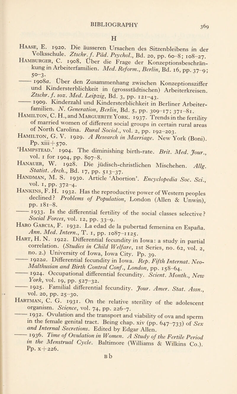 H Haase, E. 1920. Die ausseren Ursachen des Sitzenbleibens in der Volksschule. Ztschr.f. Pad. Psychol., Bd. 20, pp. 60-8; 108-27. Hamburger, C. 1908. Uber die Frage der Konzeptionsbeschran- kung in Arbeiterfamilien. Med. Reform., Berlin, Bd. 16, pp. 37-9 • 5°~3- 1908a. Uber den Zusammenhang zwischen Konzeptionsziffer und Kindersterblichkeit in (grossstadtischen) Arbeiterkreisen. Ztschr. f. soz. Med. Leipzig, Bd. 3, pp. 121—43. 1909* Kinderzahl und Kindersterblichkeit in Berliner Arbeiter- familien. N. Generation, Berlin, Bd. 5? PP* 309—17; 371—81. Hamilton, C. H., and Marguerite York. 1937. Trends in the fertility of married women of different social groups in certain rural areas of North Carolina. Rural Sociol., vol. 2, pp. 192—203. Hamilton, G. V. 1929. A Research in Marriage. New York (Boni). Pp. xiii + 570. ‘Hampstead.’ 1904. The diminishing birth-rate. Brit. Med. Jour., vol. 1 for 1904, pp. 807-8. Hanauer, W. 1928. Die judisch-christlichen Mischehen. Allg. Statist. Arch., Bd. 17, pp. 513—37. Handman, M. S. 193°* Article ‘Abortion’. Encyclopedia Soc. Sci., vol. 1, pp. 372-4. Hankins, F. H. 1932. Has the reproductive power of Western peoples declined? Problems of Population, London (Allen & Unwin) pp.181-8. I933- Is the differential fertility of the social classes selective? Social Forces, vol. 12, pp. 33-9. Haro Garcia, F. 1932. La edad de la pubertad femenina en Espana. Ann. Med. Intern., T. 1, pp. 1087-1125. Hart, H. N. 1922. Differential fecundity in Iowa: a study in partial correlation. (Studies in Child Welfare, 1st Series, no. 62, vol. 2, no. 2.) University of Iowa, Iowa City. Pp. 39. 1922a. Differential fecundity in Iowa. Rep. Fifth Internal. Neo- Malthusian and Birth Control Conf., London, pp. 158—64. 1924. Occupational differential fecundity. Scient. Month., New York, vol. 19, pp* 527-32. J925- Familial differential fecundity. Jour. Amer. Stat. Assn., vol. 20, pp. 25-30. Hartman, C. G. 1931. On the relative sterility of the adolescent organism. Science, vol. 74, pp. 226-7. 1932. Ovulation and the transport and viability of ova and sperm in the female genital tract. Being chap, xiv (pp. 647-733) of Sex and Internal Secretions. Edited by Edgar Allen. 1936. Time of Ovulation in Women. A Study of the Fertile Period in the Menstrual Cycle. Baltimore (Williams & Wilkins Co.). Pp. x + 226. B b