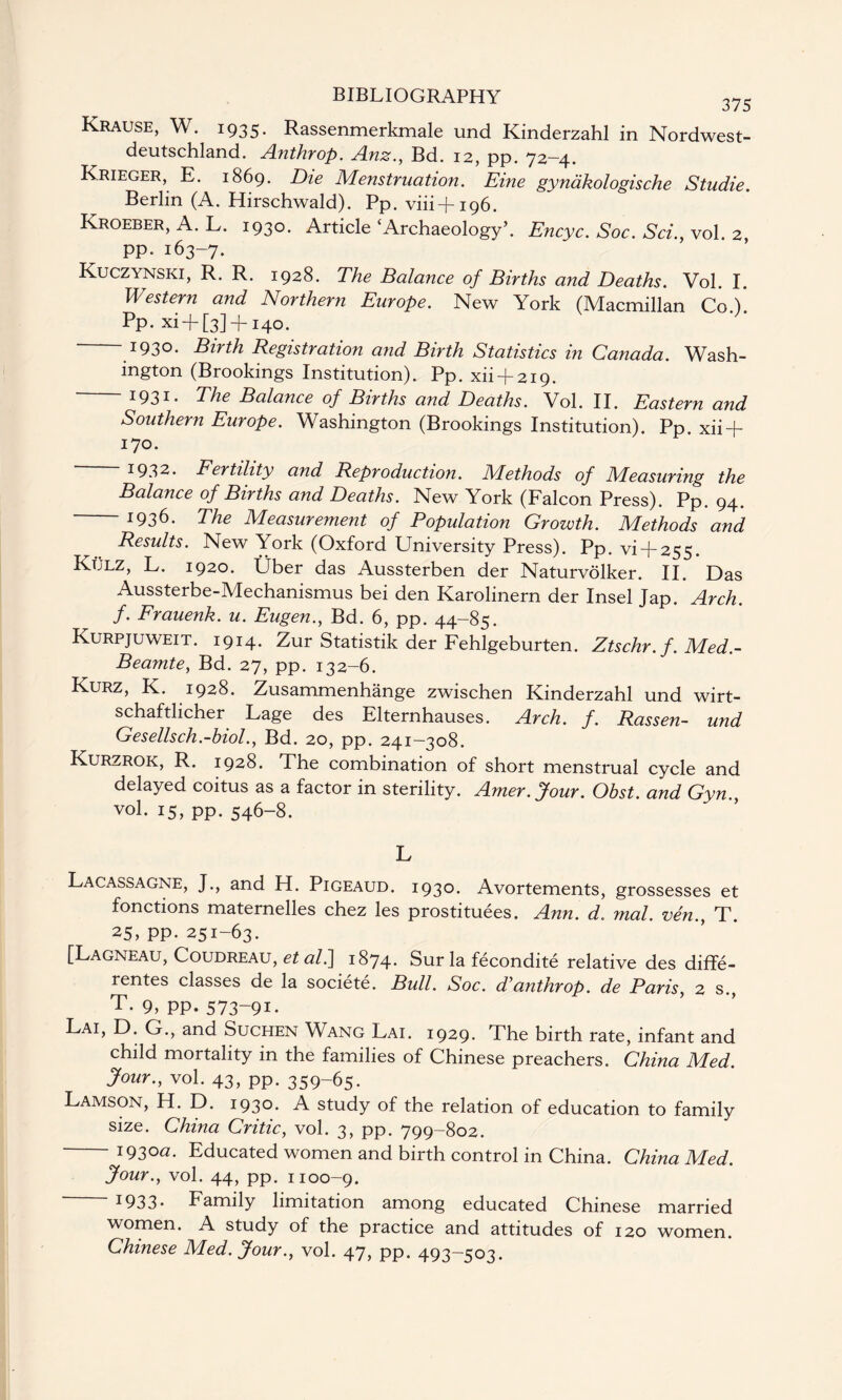 Krause, W. 1935. Rassenmerkmale und Kinderzahl in Nordwest- deutschland. Anthrop. Anz., Bd. 12, pp. 72-4. Krieger, E. 1869. Die Menstruation. Eine gynakologische Studie. Berlin (A. Hirschwald). Pp. viii+196. Kroeber, A. L. 1930. Article‘Archaeology’. Encyc. Soc. Sci.y vol. 2 pp. 163-7. Kuczynski, R. R. 1928. The Balance of Births and Deaths. Vol. I. Western and Northern Europe. New York (Macmillan Co.). Pp. xi + [3] -j-140. 1930- Birth Registration and Birth Statistics in Canada. Wash¬ ington (Brookings Institution). Pp. xii + 219. 1931- The Balance of Births and Deaths. Vol. II. Eastern and Southern Europe. Washington (Brookings Institution). Pp. xii + 170. 1932. Fertility and Reproduction. Methods of Measuring the Balance of Births and Deaths. New York (Falcon Press). Pp. 94. 1936. The Measurement of Population Growth. Methods and Results. New York (Oxford University Press). Pp. vi-f-255. Kulz, L. 1920. Uber das Aussterben der Naturvolker. II. Das Aussterbe-Mechanismus bei den Karolinern der Insel Jap. Arch, f. Frauenk. u. Eugen., Bd. 6, pp. 44-85. Kurpjuweit. 1914. Zur Statistik der Fehlgeburten. Ztschr. f. Med.- Beamte, Bd. 27, pp. 132-6. Kurz, K. 1928. Zusammenhange zwischen Kinderzahl und wirt- schaftlicher Lage des Elternhauses. Arch. f. Rassen- und Gesellsch.-biol., Bd. 20, pp. 241—308. Kurzrok, R. 1928. The combination of short menstrual cycle and delayed coitus as a factor in sterility. Amer.Jour. Obst. and Gyn.y vol. 15, pp. 546-8. L Lacassagne, J., and H. Pigeaud. 1930. Avortements, grossesses et fonctions maternelles chez les prostituees. Ann. d. mal. ven.y T. 25, pp. 251-63. [Lagneau, Coudreau, et al.~\ 1874. Sur la fecondite relative des diffe- rentes classes de la societe. Bull. Soc. d’anthrop. de Paris, 2 s., T- 9> PP- 573-91. Lai, D. G., and Suchen Wang Lai. 1929. The birth rate, infant and child mortality in the families of Chinese preachers. China Med. Jour., vol. 43, pp. 359-65. Lamson, H. D. 1930. A study of the relation of education to family size. China Critic, vol. 3, pp. 799-802. 1930a. Educated women and birth control in China. China Med. Jour.y vol. 44, pp. 1100-9. I933* Family limitation among educated Chinese married women. A study of the practice and attitudes of 120 women. Chinese Med. Jour., vol. 47, pp. 493-503.