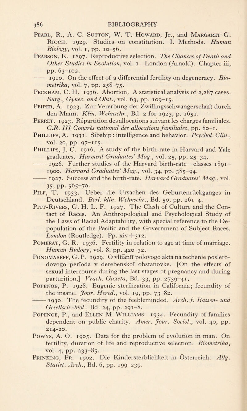 Pearl, R., A. C. Sutton, W. T. Howard, Jr., and Margaret G. Rioch. 1929. Studies on constitution. I. Methods. Human Biology, vol. 1, pp. 10-56. Pearson, K. 1897. Reproductive selection. The Chances of Death and Other Studies in Evolution, vol. 1. London (Arnold). Chapter iii, pp.63-102. -1910. On the effect of a differential fertility on degeneracy. Bio- metrika, vol. 7, pp. 258-75. Peckham, C. H. 1936. Abortion. A statistical analysis of 2,287 cases. Surg., Gynec. and Ohst., vol. 63, pp. 109-15. Peiper, A. 1923. Zur Vererbung der Zwillingsschwangerschaft durch den Mann. Klin. Wchnschr., Bd. 2 for 1923, p. 1651. Perret. 1923. Repartition des allocations suivant les charges familiales. C.R. Ill Congres national des allocations familiales, pp. 80-1. Phillips, A. 1931. Sibship : intelligence and behavior. Psychol. Clin., vol. 20, pp. 97-115. Phillips, J. C. 1916. A study of the birth-rate in Harvard and Yale graduates. Harvard Graduates'1 Mag., vol. 25, pp. 25-34. -1926. Further studies of the Harvard birth-rate—classes 1891- 1900. Harvard Graduates’ Mag., vol. 34, pp. 385-94. -1927. Success and the birth-rate. Harvard Graduates' Mag., vol. 35, PP-565-7°- Pilf, T. 1933. Ueber die Ursachen des Geburtenriickganges in Deutschland. Berl. klin. Wchnschr., Bd. 50, pp. 261-4. Pitt-Rivers, G. H. L. F. 1927. The Clash of Culture and the Con¬ tact of Races. An Anthropological and Psychological Study of the Laws of Racial Adaptability, with special reference to the De¬ population of the Pacific and the Government of Subject Races. London (Routledge). Pp. xiv + 312. Pomerat, G. R. 1936. Fertility in relation to age at time of marriage. Human Biology, vol. 8, pp. 420-32. Ponomareff, G. P. 1929. O vliiann polovogo akta na techenie poslero- dovogo perfoda v derebenskoi obstanovke. [On the effects of sexual intercourse during the last stages of pregnancy and during parturition.] Vrach. Gazeta, Bd. 33, pp. 2739-41. Popenoe, P. 1928. Eugenic sterilization in California; fecundity of the insane. Jour. Hered., vol. 19, pp. 73-82. -1930. The fecundity of the feebleminded. Arch.f. Rassen- und Gesellsch.-biol., Bd. 24, pp. 291-8. Popenoe, P., and Ellen M. Williams. 1934. Fecundity of families dependent on public charity. Amer. Jour. Sociol., vol. 40, pp. 214-20. Powys, A. O. 1905. Data for the problem of evolution in man. On fertility, duration of life and reproductive selection. Biometrika, vol. 4, pp. 233-85. Prinzing, Fr. 1902. Die Kindersterblichkeit in Osterreich. Allg. Statist. Arch., Bd. 6, pp. 199-239.