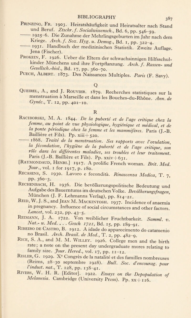 Prinzing, Fr. 1903. Heiratshaufigkeit und Heiratsalter nach Stand und Beruf. Ztschr.f. Socialwissensch., Bd. 6, pp. 546-59. - 1925-6. Die Zunahme der Mehrlingsgeburten im Jahr nach dem Kriege. Arch.f. Soz. Hyg. u. Demog., Bd. 1, pp. 322—4. - I931- Handbuch der medizinischen Statistik. Zweite Auflaee Jena (Fischer). Prokein, F. 1926. Ueber die Eltern der schwachsinnigen Hilfsschul- kinder Miinchens und ihre Fortpflanzung. Arch. f. Rassen- und Gesellsch.-biol., Bd. 17, pp. 360-70. Puech, Albert. 1873. Des Naissances Multiples. Paris (F. Savy). Q Queirel, A., and J. Rouvier. 1879. Recherches statistiques sur la menstruation a Marseille et dans les Bouches-du-Rhone. Ann. de Gynec., T. 12, pp. 401-10. R Raciborski, M. A. 1844. De la puberte et de Page critique chez la femme, au point de vue physio'logique, hygienique et medical, et de la ponte periodique chez la femme et les mammiferes. Paris (J.-B. Bailliere et Fils). Pp. xiii + 520. — 1868. Traite de la menstruation. Ses rapports avec Vovulation, la fecondation, Phygiene de la puberte et de Page critique, son role dans les dijferentes maladies, ses troubles et leur traitement. Paris (J.-B. Bailliere et Fils). Pp. xxiv+631. [Raymondaud, Henri.] 1917. A prolific French woman. Brit. Med. Jour., vol. 1 for 1917, p. 180. Recasens, S. 193° Lavoro e fecondita. Rinascenza Medica, T. 7 pp. 360-3. Rechenbach, H. 1936. Die bevolkerungspolitische Bedeutung und Aufgabe des Bauerntums im deutschen Volke. Bevolkerungsfragen, Miinchen (J. F. Lehmanns Verlag), pp. 814-21. Reid, W. J. S., and Jean M. Mackintosh. 1937. Incidence of anaemia in pregnancy. Influence of social circumstances and other factors. Lancet, vol. 232, pp. 43-5. Reimann, J. A. 1722. Von weiblicher Fruchtbarkeit. Samml. v. Nat.- u. Med. . . . Gesch 1721, Bd. 15, pp. 189-91. Ribeiro de Castro, B. 1912. A idade do apparecimento do catamenio no Brasil. Arch. Brasil, de Med., T. 2, pp. 482—9. Rice, S. A., and M. M. Willey. 1926. College men and the birth rate, a note on the present day undergraduate mores relating to family size. Jour. Hered., vol. 17, pp. 11-12. Risler, G. 1929. Xe Congres de la natalite et des families nombreuses (Reims, 28—30 septembre 1928). Bull. Soc. d'encourag. pour Pindust. nat., T. 128, pp. 138-41. Rivers, W. H. R. [Editor]. 1922. Essays on the Depopulation of Melanesia. Cambridge (University Press). Pp. xx-f-116.