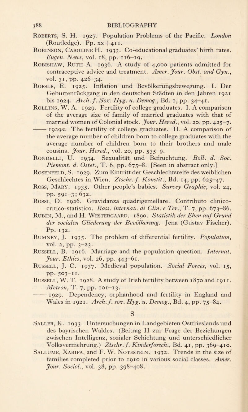 Roberts, S. H. 1927. Population Problems of the Pacific. London (Routledge). Pp. xx + 411. Robinson, Caroline H. 1933. Co-educational graduates’ birth rates. Eugen. News, vol. 18, pp. 116-19. Robishaw, Ruth A. 1936. A study of 4,000 patients admitted for contraceptive advice and treatment. Amer. Jour. Obst. and Gyn., vol. 31, pp. 426-34. Roesle, E. 1925. Inflation und Bevolkerungsbewegung. I. Der Geburtenruckgang in den deutschen Stadten in den Jahren 1921 bis 1924. Arch.f. Soz. Hyg. u. Demog., Bd. 1, pp. 34-41. Rollins, W. A. 1929. Fertility of college graduates. I. A comparison of the average size of family of married graduates with that of married women of Colonial stock. Jour. Hered., vol. 20, pp. 425-7. -1929a. The fertility of college graduates. II. A comparison of the average number of children born to college graduates with the average number of children born to their brothers and male cousins. Jour. Hered., vol. 20, pp. 535-9. Rondelli, U. 1934. Sexualitat und Befruchtung. Boll. d. Soc. Piemont. d. Ostet., T. 6, pp. 675-8. [Seen in abstract only.] Rosenfeld, S. 1929. Zum Eintritt der Geschlechtsreife des weiblichen Geschlechtes in Wien. Ztschr.f. Konstit., Bd. 14, pp. 625-47. Ross, Mary. 1935. Other people’s babies. Survey Graphic, vol. 24, PP-591-3;632. Rossi, D. 1926. Gravidanza quadrigemellare. Contributo clinico- critico-statistico. Rass. internaz. di Clin, e Ter., T. 7, pp. 673—86. Rubin, M., and H. Westergaard. 1890. Statistik der Ehen auf Grund der socialen Gliederung der Bevolkerung. Jena (Gustav Fischer). Pp. 132. Rumney, J. 1935. The problem of differential fertility. Population, vol. 2, pp. 3-23. Russell, B. 1916. Marriage and the population question. Internat. Jour. Ethics, vol. 26, pp. 443-61. Russell, J. C. 1937. Medieval population. Social Forces, vol. 15, pp. 503-11- Russell, W. T. 1928. A study of Irish fertility between 1870 and 1911. Metron, T. 7, pp. 101-13. -1929. Dependency, orphanhood and fertility in England and Wales in 1921. Arch.f. soz. Hyg. u. Demog., Bd. 4, pp. 75-84. S Saller, K. 1933. Untersuchungen in Landgebieten Ostfrieslands und des bayrischen Waldes. (Beitrag II zur Frage der Beziehungen zwischen Intelligenz, sozialer Schichtung und unterschiedlicher Volksvermehrung.) Ztschr.f. Kinderforsch., Bd. 41, pp. 369-410. Sallume, Xarifa, and F. W. Notestein. 1932. Trends in the size of families completed prior to 1910 in various social classes. Amer. Jour. Sociol., vol. 38, pp. 398-408.