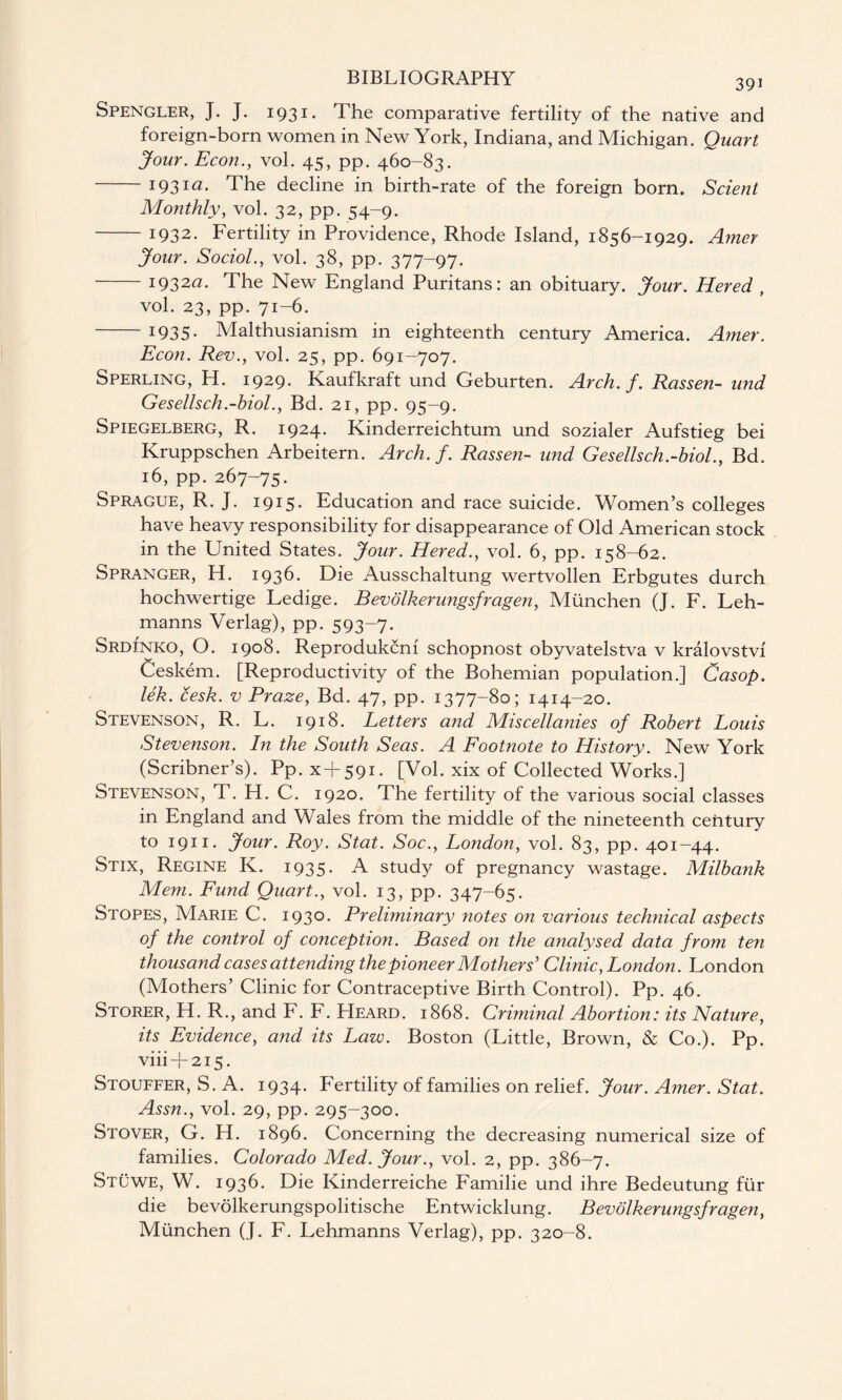 Spengler, J. J. 1931. The comparative fertility of the native and foreign-born women in New York, Indiana, and Michigan. Quart Jour. Econ., vol. 45, pp. 460-83. 193ia- The decline in birth-rate of the foreign born. Scienl Monthly, vol. 32, pp. 54-9. -1932. Fertility in Providence, Rhode Island, 1856-1929. Amer Jour. Sociol., vol. 38, pp. 377-97. -i932«. The New England Puritans: an obituary. Jour. Hered , vol. 23, pp. 71-6. -1935. Malthusianism in eighteenth century America. Amer. Econ. Rev., vol. 25, pp. 691-707. Sperling, H. 1929. Kaufkraft und Geburten. Arch. f. Rassen- und Gesellsch.-biol., Bd. 21, pp. 95-9. Spiegelberg, R. 1924. Kinderreichtum und sozialer Aufstieg bei Kruppschen Arbeitern. Arch. f. Rassen- und Gesellsch.-biol., Bd. 16, pp. 267-75. Sprague, R. J. 1915. Education and race suicide. Women’s colleges have heavy responsibility for disappearance of Old American stock in the United States. Jour. Hered., vol. 6, pp. 158-62. Spranger, H. 1936. Die Ausschaltung wertvollen Erbgutes durch hochwertige Ledige. Bevbikerungsfragen, Miinchen (J. F. Leh¬ manns Verlag), pp. 593-7. Srdinko, O. 1908. Reprodukcni schopnost obyvatelstva v kralovstvi Ceskem. [Reproductivity of the Bohemian population.] Casop. lek. cesk. v Praze, Bd. 47, pp. 1377-80; 1414-20. Stevenson, R. L. 1918. Letters and Miscellanies of Robert Louis Stevenson. In the South Seas. A Footnote to History. New York (Scribner’s). Pp. x + 591. [Vol. xix of Collected Works.] Stevenson, T. H. C. 1920. The fertility of the various social classes in England and Wales from the middle of the nineteenth century to 1911. Jour. Roy. Stat. Soc., London, vol. 83, pp. 401-44. Stix, Regine K. 1935. A study of pregnancy wastage. Milbank Mem. Fund Quart., vol. 13, pp. 347-65. Stopes, Marie C. 1930. Prelnninary notes on various technical aspects of the control of conception. Based on the analysed data from ten thousand cases attending the pioneer Mothers' Clinic, London. London (Mothers’ Clinic for Contraceptive Birth Control). Pp. 46. Storer, H. R., and F. F. Heard. 1868. Criminal Abortion: its Nature, its Evidence, and its Law. Boston (Little, Brown, & Co.). Pp. viii + 215. Stouffer, S. A. 1934. PYrtility of families on relief. Jour. Amer. Stat. Assn., vol. 29, pp. 295-300. Stover, G. H. 1896. Concerning the decreasing numerical size of families. Colorado Med. Jour., vol. 2, pp. 386-7. Stuwe, W. 1936. Die Kinderreiche Familie und ihre Bedeutung fur die bevolkerungspolitische Entwicklung. Bevolkerungsfragen, Munchen (J. F. Lehmanns Verlag), pp. 320-8.