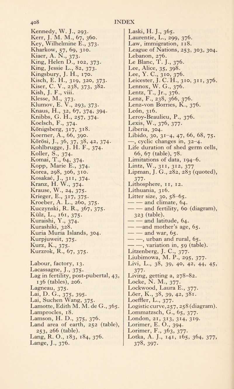 Kennedy, W. J., 293. Kerr, J. M. M., 67, 360. Key, Wilhelmine E., 373. Kharkow, 57, 69, 310. Kiaer, A. N., 373. King, Helen D., 102, 373. King, Jessie L., 82, 373. Kingsbury, J. H., 170. Kisch, E. H., 319, 320, 373. Kiser, C. V., 238, 373, 382. Kish, J. F., viii. Klesse, M., 373. Klumov, E. V., 293, 373. Knaus, H., 32, 67, 374, 394. Knibbs, G. H., 257, 374. Koelsch, F., 374. Konigsberg, 317, 318. Koerner, A., 66, 390. Korosi, J., 36, 37, 38, 42, 374. Kohlbrugge, J. H. F., 374. Koller, S., 374. Komai, T., 64, 374. Kopp, Marie E., 374. Korea, 298, 306, 310. Kosakae, J., 311, 374. Kranz, H. W., 374. Krause, W., 24, 375. Krieger, E., 317, 375. Kroeber, A. L., 260, 375. Kuczynski, R. R., 367, 375. Kulz, L., 161, 375. Kuraishi, Y., 374. Kurashiki, 328. Kuria Muria Islands, 304. Kurpjuweit, 375. Kurz, K., 375. Kurzrok, R., 67, 375. Labour, factory, 13. Lacassagne, J., 375. Lag in fertility, post-pubertal, 43, 136 (tables), 206. Lagneau, 375. Lai, D. G., 375, 395. Lai, Suchen Wang, 375. Lamotte, Edith M. M. de G., 365. Lamprocles, 18. Lamson, H. D., 375, 376. Land area of earth, 252 (table), 253, 266 (table). Lang, R. O., 183, 184, 376. Lange, J., 376. Laski, H. J., 365. Laurentie, L., 299, 376. Law, immigration, 1x8. League of Nations, 253, 303, 304. Lebanon, 276. Le Blanc, T. J., 376. Lee, Alice, 35, 398. Lee, Y. C., 310, 376. Leicester, J. C. H., 310, 311, 376. Lennox, W. G., 376. Lentz, T., Jr., 376. Lenz, F., 238, 366, 376. Lenz-von Borries, K., 376. Leon, 316. Leroy-Beaulieu, P., 376. Lexis, W., 376, 377. Liberia, 304. Libido, 30, 31-4, 47, 66, 68, 75. —, cyclic changes in, 32-4. Life duration of shed germ cells, 66, 67 (table), 78. Limitations of data, 194-6. Lintz, W., 311, 312, 377 Lipman, J. G., 282, 283 (quoted), 377- Lithosphere, 11, 12. Lithuania, 316. Litter size, 30, 58-65. -and climate, 64. -and fertility, 60 (diagram), 323 (table). -and latitude, 64. -and mother’s age, 65. -and war, 65. -, urban and rural, 65. -, variation in, 59 (table). Litzenberg, J. C., 377. Liubimowa, M. P., 295, 377. Livi, L., 38, 39, 40, 42, 44, 45, 377- Living, getting a, 278-82. Locke, N. M., 377. Lockwood, Laura E., 377. Loer, K., 38, 39, 42, 381. Loeffler, L., 377. Logistic curve,257, 258 (diagram). Lommatzsch, G., 65, 377. London, 21, 313, 314, 319. Lorimer, E. O., 394. Lorimer, F., 363, 377. Lotka, A. J., 141, 165, 364, 377, 378, 397-