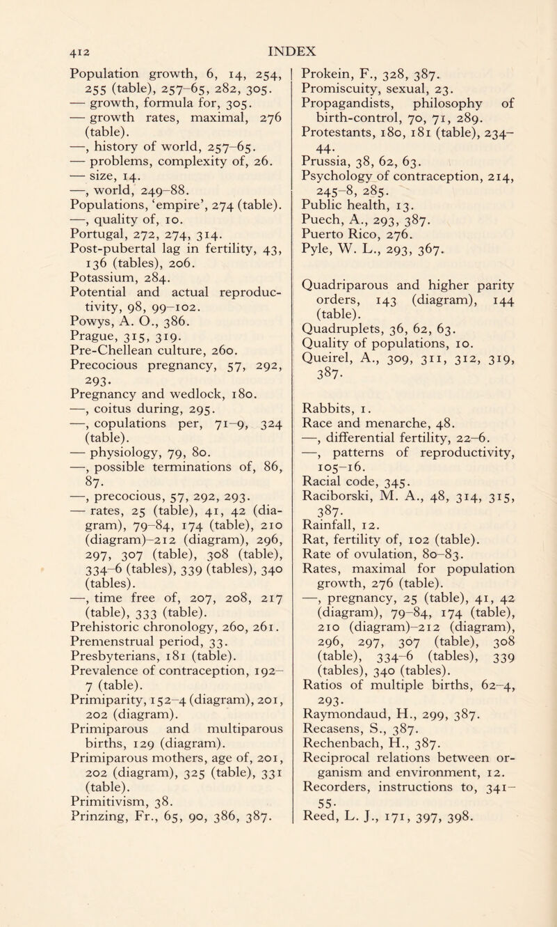 Population growth, 6, 14, 254, 255 (table), 257-65, 282, 305. — growth, formula for, 305. — growth rates, maximal, 276 (table). —, history of world, 257-65. — problems, complexity of, 26. — size, 14. —, world, 249-88. Populations, ‘empire’, 274 (table). —, quality of, 10. Portugal, 272, 274, 314. Post-pubertal lag in fertility, 43, 136 (tables), 206. Potassium, 284. Potential and actual reproduc¬ tivity, 98, 99-102. Powys, A. O., 386. Prague, 315, 319. Pre-Chellean culture, 260. Precocious pregnancy, 57, 292, 293- Pregnancy and wedlock, 180. —, coitus during, 295. —, copulations per, 71-9, 324 (table). — physiology, 79, 80. —, possible terminations of, 86, 87. —, precocious, 57, 292, 293. — rates, 25 (table), 41, 42 (dia¬ gram), 79-84, 174 (table), 210 (diagram)-2i2 (diagram), 296, 297, 3°7 (table), 308 (table), 334-6 (tables), 339 (tables), 340 (tables). —, time free of, 207, 208, 217 (table), 333 (table). Prehistoric chronology, 260, 261. Premenstrual period, 33. Presbyterians, 181 (table). Prevalence of contraception, 192- 7 (table). Primiparity, 152-4 (diagram), 201, 202 (diagram). Primiparous and multiparous births, 129 (diagram). Primiparous mothers, age of, 201, 202 (diagram), 325 (table), 331 (table). Primitivism, 38. Prinzing, Fr., 65, 90, 386, 387. Prokein, F., 328, 387. Promiscuity, sexual, 23. Propagandists, philosophy of birth-control, 70, 71, 289. Protestants, 180, 181 (table), 234- 44. Prussia, 38, 62, 63. Psychology of contraception, 214, 245-8, 285. Public health, 13. Puech, A., 293, 387. Puerto Rico, 276. Pyle, W. L., 293, 367. Quadriparous and higher parity orders, 143 (diagram), 144 (table). Quadruplets, 36, 62, 63. Quality of populations, 10. Queirel, A., 309, 311, 312, 319, 387- Rabbits, 1. Race and menarche, 48. —, differential fertility, 22-6. —, patterns of reproductivity, 105-16. Racial code, 345. Raciborski, M. A., 48, 314, 315, 387- Rainfall, 12. Rat, fertility of, 102 (table). Rate of ovulation, 80-83. Rates, maximal for population growth, 276 (table). —, pregnancy, 25 (table), 41, 42 (diagram), 79-84, 174 (table), 210 (diagram)-2i2 (diagram), 296, 297, 307 (table), 308 (table), 334-6 (tables), 339 (tables), 340 (tables). Ratios of multiple births, 62-4, 293- Raymondaud, H., 299, 387. Recasens, S., 387. Rechenbach, H., 387. Reciprocal relations between or¬ ganism and environment, 12. Recorders, instructions to, 341- 55- Reed, L. J., 171, 397, 398.