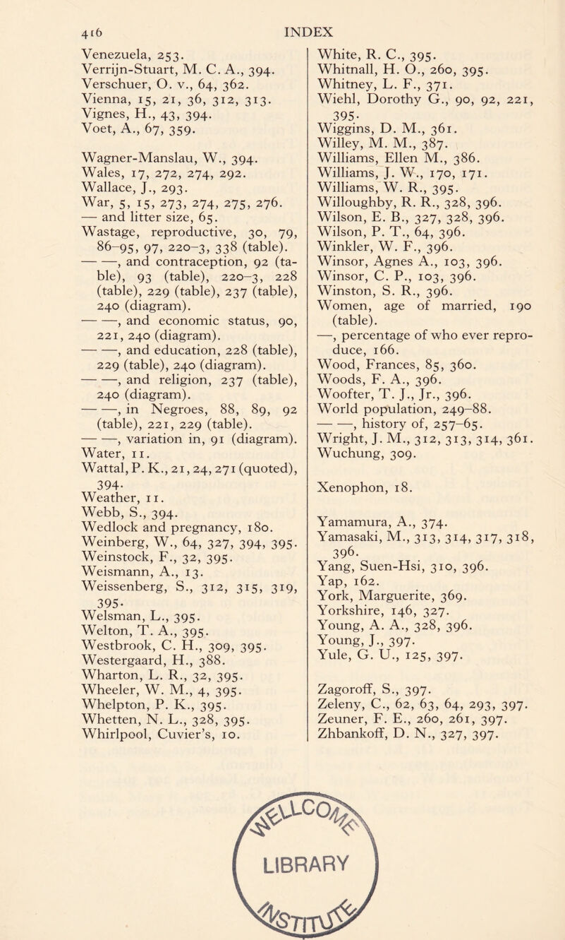 Venezuela, 253. Verrijn-Stuart, M. C. A., 394. Verschuer, O. v., 64, 362. Vienna, 15, 21, 36, 312, 313. Vignes, H., 43, 394. Voet, A., 67, 359. Wagner-Manslau, W., 394. Wales, 17, 272, 274, 292. Wallace, J., 293. War, 5, 15, 273, 274, 275, 276. — and litter size, 65. Wastage, reproductive, 30, 79, 86-95, 97, 220-3, 338 (table). -, and contraception, 92 (ta¬ ble), 93 (table), 220-3, 228 (table), 229 (table), 237 (table), 240 (diagram). -, and economic status, 90, 221, 240 (diagram). -, and education, 228 (table), 229 (table), 240 (diagram). -, and religion, 237 (table), 240 (diagram). -, in Negroes, 88, 89, 92 (table), 221, 229 (table). -, variation in, 91 (diagram). Water, 11. Wattal, P. K., 21,24, 271 (quoted), 394- Weather, 11. Webb, S., 394. Wedlock and pregnancy, 180. Weinberg, W., 64, 327, 394, 395. Weinstock, F., 32, 395. Weismann, A., 13. Weissenberg, S., 312, 315, 319, 395- Welsman, L., 395. Welton, T. A., 395. Westbrook, C. H., 309, 395. Westergaard, H., 388. Wharton, L. R., 32, 395. Wheeler, W. M., 4, 395. Whelpton, P. K., 395. Whetten, N. L., 328, 395. Whirlpool, Cuvier’s, 10. White, R. C., 395. Whitnall, H. O., 260, 395. Whitney, L. F., 371. Wiehl, Dorothy G., 90, 92, 221, 395- Wiggins, D. M., 361. Willey, M. M., 387. Williams, Ellen M., 386. Williams, J. W., 170, 171. Williams, W. R., 395. Willoughby, R. R., 328, 396. Wilson, E. B., 327, 328, 396. Wilson, P. T., 64, 396. Winkler, W. F., 396. Winsor, Agnes A., 103, 396. Winsor, C. P., 103, 396. Winston, S. R., 396. Women, age of married, 190 (table). —, percentage of who ever repro¬ duce, 166. Wood, Frances, 85, 360. Woods, F. A., 396. Woofter, T. J., Jr., 396. World population, 249-88. -, history of, 257-65. Wright, J. M., 312, 313, 314, 361. Wuchung, 309. Xenophon, 18. Yamamura, A., 374. Yamasaki, M., 313, 314, 317, 318, 396. Yang, Suen-Hsi, 310, 396. Yap, 162. York, Marguerite, 369. Yorkshire, 146, 327. Young, A. A., 328, 396. Young, J., 397. Yule, G. U., 125, 397. Zagoroff, S., 397. Zeleny, C., 62, 63, 64, 293, 397. Zeuner, F. E., 260, 261, 397. Zhbankoff, D. N., 327, 397.