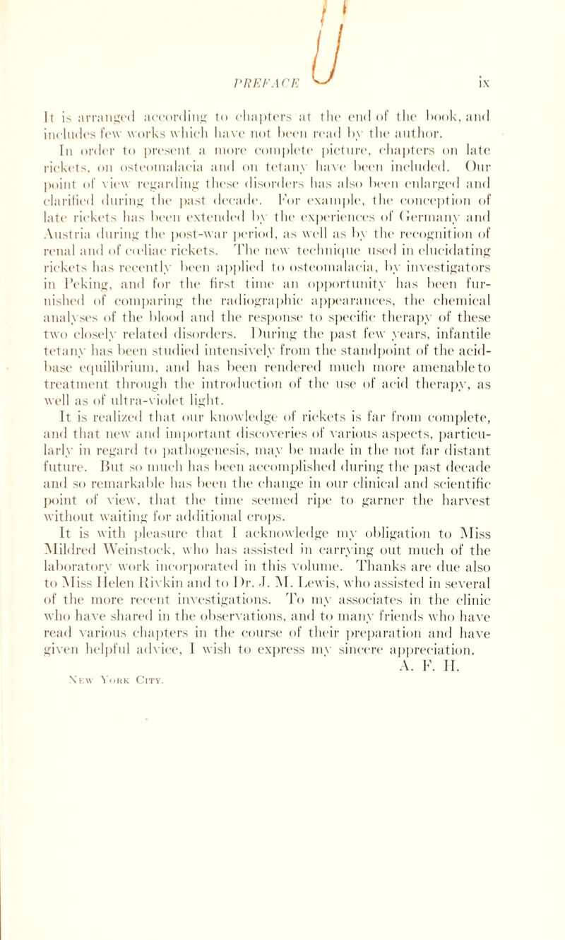 It is arranged according to chapters at the end of the hook, and includes few works which have not been read by the author. In order to present a more complete picture, chapters on late rickets, on osteomalacia and on tetany have been included. Our point of view regarding these disorders has also been enlarged and clarified during the past decade. For example, the conception of late rickets has been extended by the experiences of Germany and Austria during the post-war period, as well as by the recognition of renal and of eudiac rickets. The new technique list'd in elucidating rickets has recently been applied to osteomalacia, by investigators in Peking, and for the first time an opportunity has been fur¬ nished of comparing the radiographic appearances, the chemical analyses of the blood and the response to specific therapy of these two closely related disorders. During the past few years, infantile tetany has been studied intensively from the standpoint of the acid- base equilibrium, and has been rendered much more amenable to treatment through the introduction of the use of acid therapy, as well as of ultra-violet light. It is realized that our knowledge of rickets is far from complete, and that new and important discoveries of various aspects, particu¬ larly in regard to pathogenesis, may be made in the not far distant future. Hut so much has been accomplished during the past decade and so remarkable has been the change in our clinical and scientific point of view, that the time seemed ripe to garner the harvest without waiting for additional crops. It is with pleasure that I acknowledge my obligation to Miss Mildred Weinstoek, who has assisted in carrying out much of the laboratory work incorporated in this volume. Thanks are due also to Miss Helen Rivkin and to Dr. J. M. Lewis, who assisted in several of the more recent investigations. To my associates in the clinic who have shared in the observations, and to many friends who have read various chapters in the course of their preparation and have given helpful advice, 1 wish to express mv sincere appreciation. A. F. II. Xkw York City.