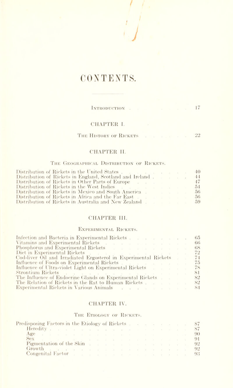 / I I C 0 N T E N T S. Introduction 17 CHAPTER I. The History of Rickets CHAPTER II. The Geographical Distribution of Rickets. Distribution of Rickets in the United States . ... 40 Distribution of Rickets in England, Scotland and Ireland . .44 Distribution of Rickets in Other Parts of Europe . . 47 Distribution of Rickets in the West Indies. 54 Distribution of Rickets in Mexico and South America 56 Distribution of Rickets in Africa and the Far East 56 Distribution of Rickets in Australia and New Zealand 59 CHAPTER III. Experimental Rickets. Infection and Bacteria in Experimental Rickets.65 Vitamins and Experimental Rickets.66 Phosphorus and Experimental Rickets.68 Diet in Experimental Rickets. 72 Cod-liver Oil and Irradiated Ergosterol in Experimental Rickets 74 Influence of Foods on Experimental Rickets 75 Influence of Ultra-violet Light on Experimental Rickets 78 Strontium Rickets.81 The Influence of Endocrine Glands on Experimental Rickets 82 The Relation of Rickets in the Rat to Human Rickets . 82 Experimental Rickets in Various Animals.84 CHAPTER IV. The Etiology of Rickets. Predisposing Factors in 1 he Etiology of Rickets. 87 Heredity. 87 Age . 90 Sex ......... 91 Pigmentation of the Skin. .92 Growth.92 Congenital Factor . 93