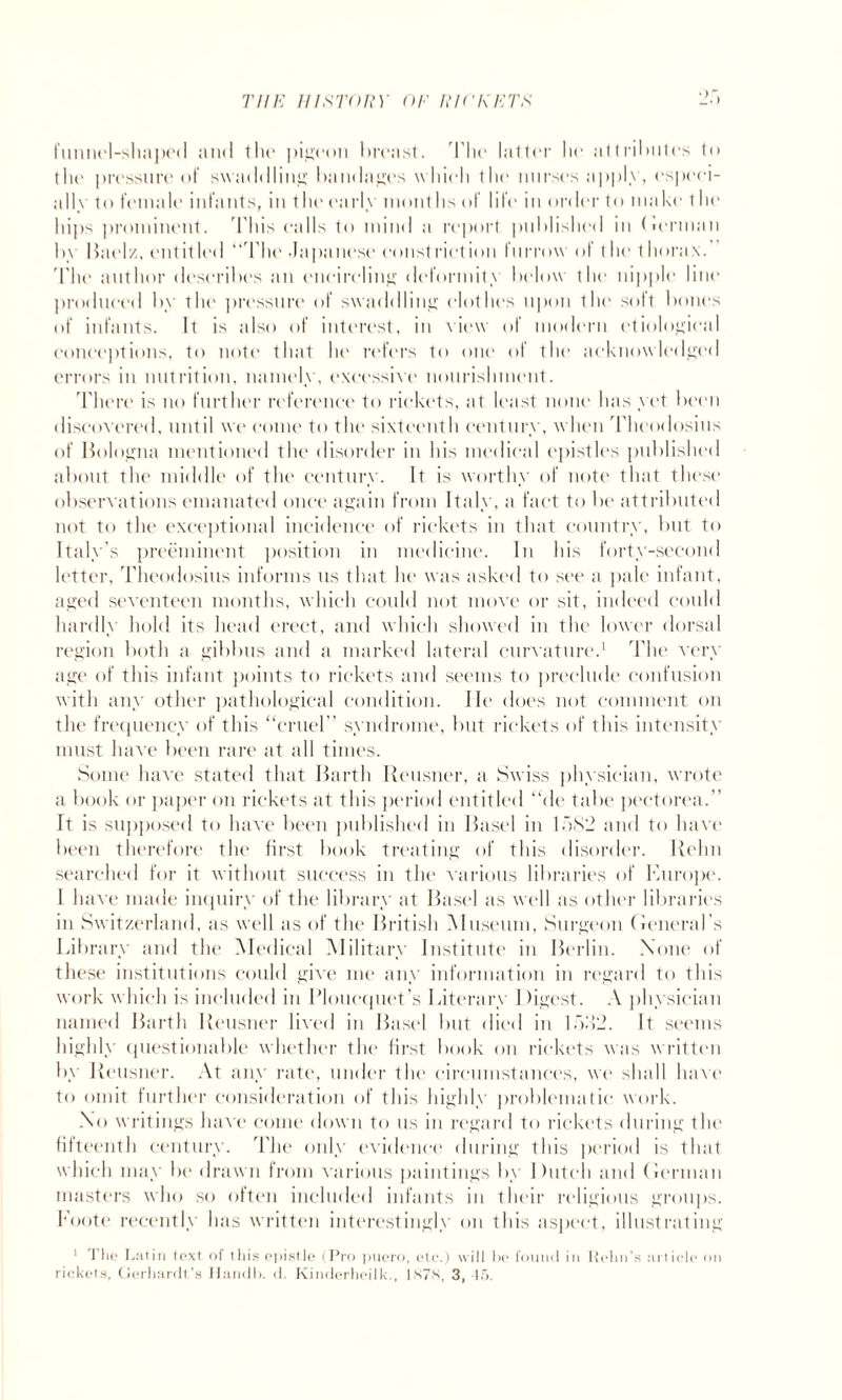 funnel-shaped and the pigeon breast. kite latter lie attributes to (lit' pressure of swaddling bandages w liicli the nurses apply, especi- allv to female infants, in the early months of life in order to make I he hi, >s prominent. This calls to mind a report published in (lerman by Baelz, entitled “The Japanese constriction furrow of t he 1 horax.’ The author describes an encircling deformity below the nipple line produced by the pressure of swaddling clothes upon the soft bones of infants. It is also of interest, in view of modern etiological conceptions, to note that he refers to one of the acknowledged errors in nutrition, namely, excessive nourishment. There is no further reference to rickets, at least none has yet been discovered, until we come to the sixteenth century, when Theodosius of Bologna mentioned the disorder in his medical epistles published about the middle of the century. It is worthy of note that these observations emanated once again from Italy, a fact to be attributed not to the exceptional incidence of rickets in that country, but to Italy's preeminent position in medicine. In his forty-second letter, 'Theodosius informs ns that he was asked to see a pale infant, aged seventeen months, which could not move or sit, indeed could hardly hold its head erect, and which showed in the lower dorsal region both a gibbus and a marked lateral curvature.1 The very age of this infant points to rickets and seems to preclude confusion with any other pathological condition. He does not comment on the frequency of this “cruel ’ syndrome, but rickets of this intensity must have been rare at all times. Some have stated that Barth Reusner, a Swiss physician, wrote a book or paper on rickets at this period entitled “de tabe pectorea.” It is supposed to have been published in Basel in 1582 and to have been therefore the first book treating of this disorder. Rehn searched for it without success in the various libraries of Europe. 1 have made inquiry of the library at Basel as well as other libraries in Switzerland, as well as of the British Museum, Surgeon (leneral’s Library and the Medical Military Institute in Berlin. None of these institutions could give me any information in regard to this work which is included in Plouequet’s Literary Digest. A physician named Barth Reusner lived in Basel but died in 1522. It seems highly questionable whether the first book on rickets was written by Reusner. At any rate, under the circumstances, we shall have to omit further consideration of this highly problematic work. No writings have come down to us in regard to rickets during the fifteenth century. The only evidence during this period is that which may be drawn from various paintings by Dutch and (lerman masters who so often included infants in their religious groups. Foote recently has written interestingly on this aspect, illustrating 1 The Latin text of this epistle (Pro pucro, etc.) will he found in Helm’s article on rickets, Gerhardt’s Ifandb. d. Kinderheilk., 187s, 3, 45.