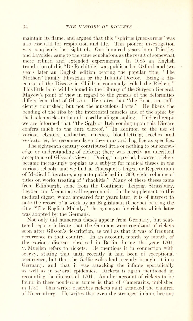 maintain its flame, and argued that this “spiritus igneo-a*reus” was also essential for respiration and life. This pioneer investigation was completely lost sight of. One hundred years later Priestley and Lavoisier came to the same conclusions as the result of somewhat more refined and extended experiments. In 1685 an English translation of this “I)e Ilachitide” was published at Oxford, and two years later an English edition bearing the popidar title, “The Mothers’ Family Physician or the Infants’ Doctor. Being a dis¬ course of the Disease in Children commonly called the Rickets.” This little book will be found in the Library of the Surgeon General. Mayow’s point of view in regard to the genesis of the deformities differs from that of Glisson. Pie states that “the Bones are suffi¬ ciently nourished; but not the musculous Parts.” He likens the bending of the ribs by the intercostal muscles and of the spine by the back muscles to that of a cord bending a sapling. Under therapy we are informed that “the Scab or Itch coming upon this Disease confers much to the cure thereof.” In addition to the use of various clysters, cathartics, emetics, blood-letting, leeches and vesicatories, he recommends earth-worms and hog lice as specifics. The eighteenth century contributed little or nothing to our knowl¬ edge or understanding of rickets; there was merely an uncritical acceptance of Glisson’s views. During this period, however, rickets became increasingly popular as a subject for medical theses in the various schools, and we find in Ploucquet’s Digest or Repertorium of Medical Literature, a cjuarto published in 1809, eight columns of titles on works treating of “rhachitis.” Many of these theses came from Edinburgh, some from the Continent—Leipzig, Strassburg, Leyden and Vienna are all represented. In the supplement to this medical digest, which appeared four years later, it is of interest to note the record of a work by an Englishman (Cheyne) bearing the title ‘“The English Malady,” the synonym for rickets which later was adopted by the Germans. Not only did numerous theses appear from Germany, but scat¬ tered reports indicate that the Germans were cognizant of rickets soon after Glisson’s description, as well as that it was of frequent occurrence in that country. In an account, month by month, of the various diseases observed in Berlin during the year 1701, v. Muellen refers to rickets. He mentions it in connection with scurvy, stating that until recently it had been of exceptional occurrence, but that the Gallic exiles had recently brought it into Germany, and that it was attacking the infants sporadically as well as in several epidemics. Rickets is again mentioned in recounting the diseases of 1704. Another account of rickets to be found in these ponderous tomes is that of Gamerarius, published in 1730. This writer describes rickets as it attacked the children of Xueremberg. He writes that even the strongest infants became