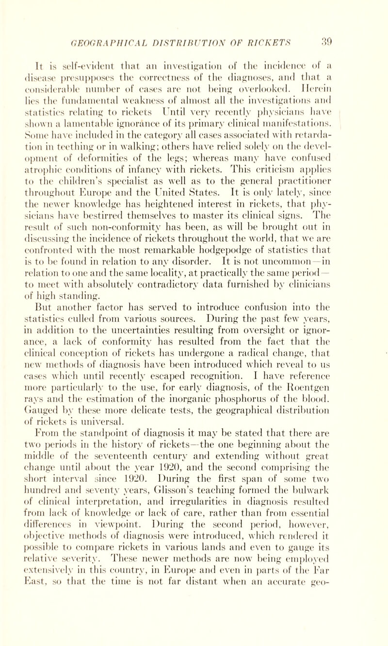 It is self-evident that an investigation of the incidence of ;i disease presupposes the correctness of the diagnoses, and that a considerable number of eases are not being overlooked. Herein lies tin1 fundamental weakness of almost all the investigations and statistics relating to rickets Until very recently physicians have shown a lamentable ignorance of its primary clinical manifestations. Some have included in the category all cases associated with retarda¬ tion in teething or in walking; others have relied solely on the devel¬ opment of deformities of the legs; whereas many have confused atrophic conditions of infancy with rickets. This criticism applies to the children’s specialist as well as to the general practitioner throughout Europe and the United States. It is only lately, since the newer knowledge has heightened interest in rickets, that phy¬ sicians have bestirred themselves to master its clinical signs. The result of such non-conformity has been, as will be brought out in discussing the incidence of rickets throughout the world, that we are confronted with the most remarkable hodgepodge of statistics that is to be found in relation to any disorder. It is not uncommon in relation to one and the same locality, at practically the same period — to meet with absolutely contradictory data furnished by clinicians of high standing. But another factor has served to introduce confusion into the statistics culled from various sources. During the past few years, in addition to the uncertainties resulting from oversight or ignor¬ ance, a lack of conformity has resulted from the fact that the clinical conception of rickets has undergone a radical change, that new methods of diagnosis have been introduced which reveal to us cases which until recently escaped recognition. I have reference more particularly to the use, for early diagnosis, of the Roentgen rays and the estimation of the inorganic phosphorus of the blood. Gauged by these more delicate tests, the geographical distribution of rickets is universal. From the standpoint of diagnosis it may be stated that there are two periods in the history of rickets—the one beginning about the middle of the seventeenth century and extending without great change until about the year 1920, and the second comprising the short interval since 1920. During the first span of some two hundred and seventy years, Glisson’s teaching formed the bulwark of clinical interpretation, and irregularities in diagnosis resulted from lack of knowledge or lack of care, rather than from essential differences in viewpoint. During the second period, however, objective methods of diagnosis were introduced, which rendered it possible to compare rickets in various lands and even to gauge its relative severity. These newer methods are now being employed extensively in this country, in Europe and even in parts of the Far East, so that the time is not far distant when an accurate geo-