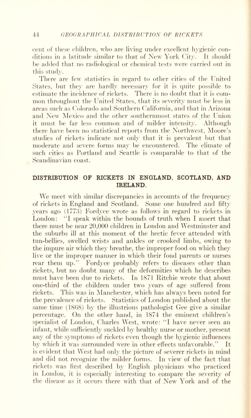 cent of these children, who are living under excellent hygienic con¬ ditions in a latitude similar to that of New York City. It should be added that no radiological or chemical tests were carried out in this study. There are few statistics in regard to other cities of the United States, hut they are hardly necessary for it is quite possible to estimate the incidence of rickets. There is no doubt that it is com¬ mon throughout the United States, that its severity must be less in areas such as Colorado and Southern California, and that in Arizona and New Mexico and the other southernmost states of the Union it must be far less common and of milder intensity. Although there have been no statistical reports from the Northwest, Moore’s studies of rickets indicate not only that it is prevalent but that moderate and severe forms may be encountered. The climate of such cities as Portland and Seattle is comparable to that of the Scandinavian coast. DISTRIBUTION OF RICKETS IN ENGLAND, SCOTLAND, AND IRELAND. We meet with similar discrepancies in accounts of the frequency of rickets in England and Scotland. Some one hundred and fifty years ago (1773) Fordyce wrote as follows in regard to rickets in London: “I speak within the bounds of truth when I assert that there must be near 20,000 children in London and Westminster and the suburbs ill at this moment of the hectic fever attended with tun-bellies, swelled wrists and ankles or crooked limbs, owing to the impure air which they breathe, the improper food on which they live or the improper manner in which their fond parents or nurses rear them up.” Fordyce probably refers to diseases other than rickets, but no doubt many of the deformities which he describes must have been due to rickets. In 1871 Ritchie wrote that about one-third of the children under two years of age suffered from rickets. This was in Manchester, which has always been noted for the prevalence of rickets. Statistics of London published about the same time (1868) by the illustrious pathologist Gee give a similar percentage. On the other hand, in 1874 the eminent children’s specialist of London, Charles West, wrote: “I have never seen an infant, while sufficiently suckled by healthy nurse or mother, present any of the symptoms of rickets even though the hygienic influences by which it was surrounded were in other effects unfavorable.” It is evident that West had only the picture of severer rickets in mind and did not recognize the milder forms. In view of the fact that rickets was first described by English physicians who practiced in London, it is especially interesting to compare the severity of the disease as it occurs there with that of New York and of the