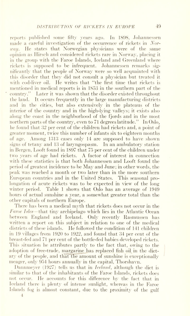 reports published some fifty years ago. In 1898, Johannessen made a careful investigation of the occurrence of rickets in Nor¬ way. He states that Norwegian physicians were of the same opinion as Ilirseh and considered rickets rare in Norway, placing it in the group with the Faroe Islands, Iceland and Greenland where rickets is supposed to be infrequent. Johannessen remarks sig¬ nificantly that the people of Norway were so well acquainted with this disorder that they did not consult a physician but treated it with cod-liver oil. lie writes that “the first time that rickets is mentioned in medical reports is in 1853 in the southern part of the country.” Later it was shown that the disorder existed throughout the land. It occurs frequently in the large manufacturing districts and in the cities, but also extensively in the plateaus of the interior of the country and in the high-lying valleys; it exists also along the coast in the neighborhood of the fjords and in the most northern parts of the country, even to 71 degrees latitude.” In Oslo, he found that 32 per cent of the children had rickets and, a point of greater moment, twice this number of infants six to eighteen months of age. Among 1313 cases only 14 are supposed to have shown signs of tetany and 13 of laryngospasm. In an ambulatory station in Bergen, Looft found in 1897 that 75 per cent of the children under two years of age had rickets. A factor of interest in connection with these statistics is that both Johannessen and Looft found the period of greatest incidence to be May and June; in other words, the peak was reached a month or two later than in the more southern European countries and in the United States. This seasonal pro¬ longation of acute rickets was to be expected in view of the long winter period. Table 1 shows that Oslo has an average of 1949 hours of actual sunshine a year, a somewhat greater total than the other capitals of northern Europe. There has been a medical myth that rickets does not occur in the Faroe Ides—that tiny archipelago which lies in the Atlantic Ocean between England and Iceland. Only recently Rasmussen has written a report on this subject in relation to one of the medical districts of these islands. lie followed the condition of 141 children in 19 villages from 1920 to 1922, and found that 34 per cent of the breast-fed and 71 per cent of the bottle-fed babies developed rickets. This situation he attributes partly to the fact that, owing to the adoption of free-trade, margarine has replaced fish oil in the diet¬ ary of the people, and that the amount of sunshine is exceptionally meager, only 954 hours annually in the capital, Thorshavn. Danmneyer (1927) tells us that in Ireland, although the diet is similar to that of the inhabitants of the Faroe Islands, rickets does not occur. He accounts for this difference by the fact that in Iceland there is plenty of intense sunlight, whereas in the Faroe Islands fog is almost constant, due to the proximity of the gulf 4