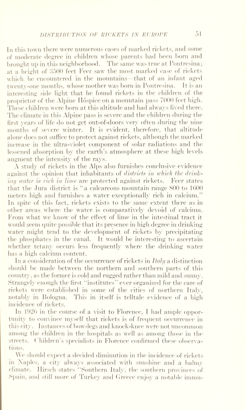 In this town there were numerous cases of marked rickets, and some of moderate degree in children whose parents had been horn and brought up in this neighborhood. The same was true at I’ontresina; at a height of ikjOO feet beer saw the most marked ease of rickets which he encountered in the mountains- that of an infant aged twenty-one months, whose mother was born in Pontresina. It is an interesting side light that he found rickets in the children of the proprietor of the Alpine Hospice on a mountain pass 7000 feet high. These children were born at this altitude and had always lived there. The climate in this Alpine pass is severe and the children during the first years of life do not get out-of-doors very often during the nine months of severe winter. It is evident, therefore, that altitude alone does not suffice to protect against rickets, although the marked increase in the ultra-violet component of solar radiations and the lessened absorption by the earth’s atmosphere at these high levels augment the intensity of the rays. A study of rickets in the Alps also furnishes conclusive evidence against the opinion that inhabitants of districts in which the drink¬ ing water is rich in lime are protected against rickets. Peer states that the Jura district is “a calcareous mountain range SOO to 1(100 meters high and furnishes a water exceptionally rich in calcium.” In spite of this fact, rickets exists to the same extent there as in other areas where the water is comparatively devoid of calcium. From what we know of the effect of lime in the intestinal tract it would seem quite possible that its presence in high degree in drinking water might tend to the development of rickets by precipitating the phosphates in the canal. It would be interesting to ascertain whether tetany occurs less frequently where the drinking water has a high calcium content. In a consideration of the occurrence of rickets in Italy a distinction should be made between the northern and southern parts of this country, as the former is cold and rugged rather than mild and sunny. Strangely enough the first “institutes” ever organized for the care of rickets were established in some of the cities of northern Italy, notably in Bologna. This in itself is telltale evidence of a high incidence of rickets. In 102b in the course of a visit to Florence, I had ample oppor¬ tunity to convince myself that rickets is of frequent occurrence in this city. Instances of bow-legs and knock-knee were not uncommon among the children in the hospitals as well as among those in the streets. Children’s specialists in Florence confirmed these observa¬ tions. We should expect a decided diminution in the incidence of rickets in Naples, a city always associated with sunshine and a balmy climate. Ilirsch states ‘‘Southern Italy, the southern provinces of Spain, and still more of Turkey and Greece enjoy a notable imnni-