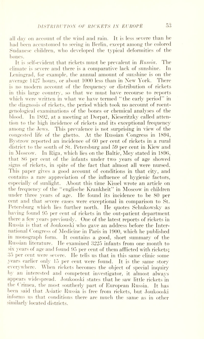 all day on account of the wind and rain. It is loss severe than lie had been accustomed to seeing in Berlin, except among the colored Sudanese children, who developed the typical deformities of the bones. It is self-evident that rickets must be prevalent in Russia. The climate is severe and there is a comparative lack of sunshine. In Leningrad, for example, the annual amount of sunshine is on the average 1427 hours, or about 1000 less than in New York. There is no modern account of the frequency or distribution of rickets in this large country, so that we must have recourse to reports which were written in what we have termed “the early period” in the diagnosis of rickets, the period which took no account of roent¬ genological examinations of the bones or chemical analyses of the blood. In 1892, at a meeting at Dorpat, Ivieseritzky called atten¬ tion to the high incidence of rickets and its exceptional frequency among the Jews. This prevalence is not surprising in view of the congested life of the ghetto. At the Russian Congress in 1894, Bystmw reported an incidence of 60 per cent of rickets in a rural district to the south of St. Petersburg and 59 per cent in Kiew and in Moscow. In Riga, which lies on the Baltic, Mey stated in 1896, that 86 per cent of the infants under two years of age showed signs of rickets, in spite of the fact that almost all were nursed. 4'his paper gives a good account of conditions in that city, and contains a rare appreciation of the influence of hygienic factors, especially of sunlight. About this time Kissel wrote an article on the frequency of the “englisehe Krankheit” in Moscow in children under three years of age. lie found its incidence to be 80 per cent and that severe cases were exceptional in comparison to St. Petersburg which lies further north. lie quotes Schukowsky as having found 95 per cent of rickets in the out-patient department there a few years previously. One of the latest reports of rickets in Russia is that of Joukooski who gave an address before the Inter¬ national Congress of Medicine in Paris in 1900, which he published in monograph form. It contains a good, short summary of the Russian literature. lie examined 3225 infants from one month to six years of age and found 95 per cent of them afflicted with rickets; 3o per cent were severe. He tells us that in this same clinic some years earlier only 15 per cent were found. It is the same story everywhere. \\ hen rickets becomes the object of special inquiry by an interested and competent investigator, it almost always appears widespread. Joukooski states that he saw little rickets in the ( rimea, the most southerly part of European Russia. It has been said that Asiatic Russia is free from rickets, but Joukooski informs us that conditions there are much the same as in other similarly located districts.