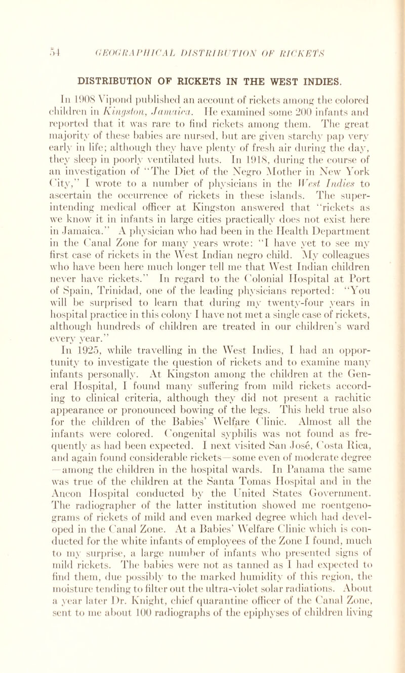 DISTRIBUTION OF RICKETS IN THE WEST INDIES. In 1908 \ ipond published an account, of rickets among the colored children in Kingston, Jamaica. He examined some 200 infants and reported that it was rare to find rickets among them. The great majority of these babies are nursed, but are given starchy pap very early in life; although they have plenty of fresh air during the day, they sleep in poorly ventilated huts. In 1918, during the course of an investigation of “The Diet of the Negro Mother in New York City, 1 wrote to a number of physicians in the West Indies to ascertain the occurrence of rickets in these islands. The super¬ intending medical officer at Kingston answered that “rickets as we know it. in infants in large cities practically does not exist here in Jamaica. A physician who had been in the Health Department in the Canal Zone for many years wrote: “1 have yet to see my first case of rickets in the West Indian negro child. My colleagues who have been here much longer tell me that West Indian children never have rickets. In regard to the Colonial Hospital at Port of Spain, Trinidad, one of the leading physicians reported: “You will be surprised to learn that during my twenty-four years in hospital practice in this colony I have not met a single case of rickets, although hundreds of children are treated in our children's ward every year.” In 1925, while travelling in the West Indies, I had an oppor¬ tunity to investigate the question of rickets and to examine many infants personally. At Kingston among the children at the Gen¬ eral Hospital, I found many suffering from mild rickets accord¬ ing to clinical criteria, although they did not present a rachitic appearance or pronounced bowing of the legs. This held true also for the children of the Babies’ Welfare ( linic. Almost all the infants were colored. Congenital syphilis was not found as fre¬ quently as had been expected. 1 next visited San Jose, ('osta Rica, and again found considerable rickets—some even of moderate degree among the children in the hospital wards. In Panama the same was true of the children at the Santa Tomas Hospital and in the Ancon Hospital conducted by the United States Government. The radiographer of the latter institution showed me roentgeno¬ grams of rickets of mild and even marked degree which had devel¬ oped in the Canal Zone. At a Babies’ Welfare Clinic which is con¬ ducted for the white infants of employees of the Zone 1 found, much to my surprise, a large number of infants who presented signs of mild rickets. The babies were not as tanned as 1 had expected to find them, due possibly to the marked humidity of this region, the moisture tending to filter out the ultra-violet solar radiations. About a year later Dr. Knight, chief quarantine officer of the Canal Zone, sent to me about 100 radiographs of the epiphyses of children living