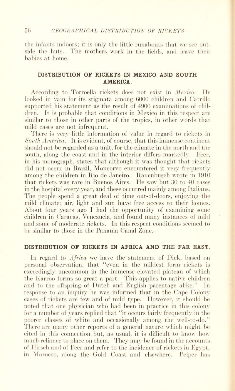 the infants indoors; it is only the little runabouts that we see out¬ side the huts. The mothers work in the fields, and leave their babies at home. DISTRIBUTION OF RICKETS IN MEXICO AND SOUTH AMERICA. According to Torroella rickets does not exist in Mexico. lie looked in vain for its stigmata among 0000 children and Carrillo supported his statement as the result of 4900 examinations of chil¬ dren. It is probable that conditions in Mexico in this respect are similar to those in other parts of the tropics, in other words that mild cases are not infrequent. There is very little information of value in regard to rickets in South America. It is evident, of course, that this immense continent should not be regarded as a unit, for the climate in the north and the south, along the coast and in the interior differs markedly, Peer, in his monograph, states that although it was thought that rickets did not occur in Brazil, Moncorvo encountered it very frequently among the children in Rio de Janeiro. Rauenbusch wrote in 1910 that rickets was rare in Buenos Aires. He saw but .30 to 40 cases in the hospital every year, and these occurred mainly among Italians. The people spend a great deal of time out-of-doors, enjoying the mild climate; air, light and sun have free access to their homes. About four years ago I had the opportunity of examining some children in Caracas, Venezuela, and found many instances of mild and some of moderate rickets. In this respect conditions seemed to be similar to those in the Panama Canal Zone. DISTRIBUTION OF RICKETS IN AFRICA AND THE FAR EAST. In regard to Africa we have the statement of Dick, based on personal observation, that “even in the mildest form rickets is exceedingly uncommon in the immense elevated plateau of which the Karroo forms so great a part. This applies to native children and to the offspring of Dutch and English parentage alike.” In response to an inquiry he was informed that in the (’ape Colony cases of rickets are few and of mild type. However, it should be noted that one physician who had been in practice in this colony for a number of years replied that “it occurs fairly frequently in the poorer classes of white and occasionally among the well-to-do.” There are many other reports of a general nature which might be cited in this connection but, as usual, it is difficult to know how much reliance to place on them. They may be found in the accounts of Hirsch and of Peer and refer to the incidence of rickets in Egypt, in Morocco, along the Gold Coast and elsewhere. Peiper has