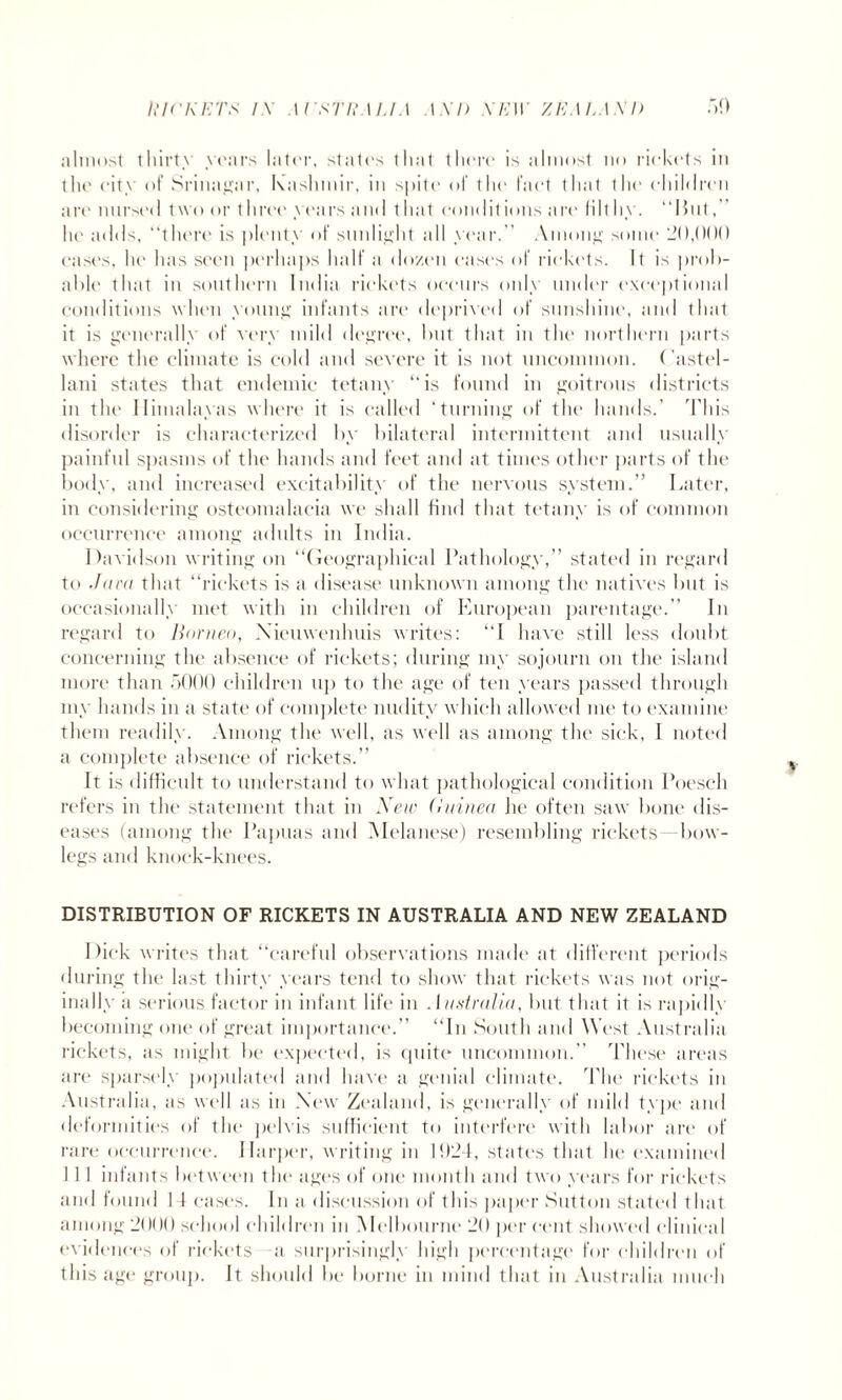 almost thirty years later, states that there is almost no rickets in the city of Srinagar, Kashmir, in spite of the fact that the ohiMren are nursed two or three years and t hat conditions are (ill hy. “Hut,” he adds, “there is plenty of sunlight all year.” Among some 20,000 cases, he has seen perhaps half a dozen eases of rickets. It is prob¬ able that in southern India rickets occurs only under exceptional conditions when young infants are deprived of sunshine, and that it is generally of very mild degree, but that in the northern parts where the climate is cold and severe it is not uncommon, ( astel- lani states that endemic tetany “is found in goitrous districts in the Himalayas where it is called ‘turning of the hands.’ 'This disorder is characterized by bilateral intermittent and usually painful spasms of the hands and feet and at times other parts of the body, and increased excitability of the nervous system.” Later, in considering osteomalacia we shall find that tetany is of common occurrence among adults in India. Davidson writing on “Geographical Pathology,” stated in regard to Jam that “rickets is a disease unknown among the natives but is occasionally met with in children of European parentage.” In regard to Borneo, Xieuwenlmis writes: “I have still less doubt concerning the absence of rickets; during my sojourn on the island more than 5000 children up to the age of ten years passed through my hands in a state of complete nudity which allowed me to examine them readily. Among the well, as well as among the sick, 1 noted a complete absence of rickets.” It is difficult to understand to what pathological condition Poeseli refers in the statement that in New (Ininea lie often saw bone dis¬ eases (among the Papuas and Alelanese) resembling rickets- bow¬ legs and knock-knees. DISTRIBUTION OF RICKETS IN AUSTRALIA AND NEW ZEALAND Dick writes that “careful observations made at different periods during the last thirty years tend to show that rickets was not orig¬ inally a serious factor in infant life in Australia, but that it is rapidly becoming one of great importance.” “In South and West Australia rickets, as might be expected, is quite uncommon.” These areas are sparsely populated and have a genial climate. The rickets in Australia, as well as in New Zealand, is generally of mild type and deformities of the pelvis sufficient to interfere with labor arc of rare occurrence. Harper, writing in M)24, states that lie examined I I I infants between the ages of one month and two years for rickets and found 14 cases. In a discussion of this paper Sutton stated that among 2000 school children in Melbourne 20 per cent showed clinical evidences of rickets a surprisingly high percentage for children of this age group. It should be borne in mind that in Australia much