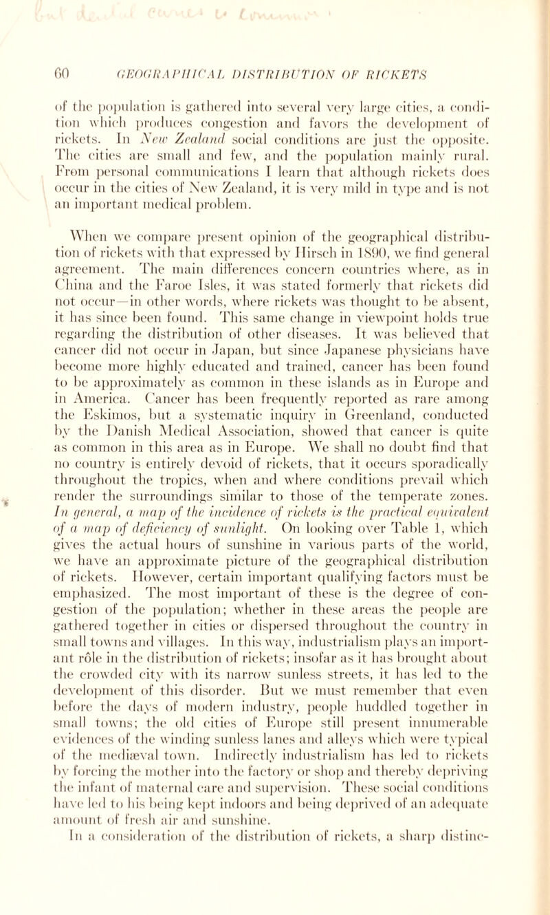 of the population is gathered into several very large cities, a condi¬ tion which produces congestion and favors the development of rickets. In New Zealand social conditions are just the opposite. The cities are small and few, and the population mainly rural. From personal communications I learn that although rickets does occur in the cities of New Zealand, it is very mild in type and is not an important medical problem. When we compare present opinion of the geographical distribu¬ tion of rickets with that expressed by Ilirsch in 1890, we find general agreement. The main differences concern countries where, as in China and the Faroe Isles, it was stated formerly that rickets did not occur in other words, where rickets was thought to be absent, it has since been found. This same change in viewpoint holds true regarding the distribution of other diseases. It was believed that cancer did not occur in Japan, but since Japanese physicians have become more highly educated and trained, cancer has been found to be approximately as common in these islands as in Europe and in America. Cancer has been frequently reported as rare among the Eskimos, but a systematic inquiry in Greenland, conducted by the Danish Medical Association, showed that cancer is quite as common in this area as in Europe. We shall no doubt find that no country is entirely devoid of rickets, that it occurs sporadically throughout the tropics, when and where conditions prevail which render the surroundings similar to those of the temperate zones. In general, a map of the incidence of rickets is the practical equivalent of a map of deficiency of sunlight. On looking over Table 1, which gives the actual hours of sunshine in various parts of the world, we have an approximate picture of the geographical distribution of rickets. However, certain important qualifying factors must be emphasized. The most important of these is the degree of con¬ gestion of the population; whether in these areas the people are gathered together in cities or dispersed throughout the country in small towns and villages. In this way, industrialism plays an import¬ ant role in the distribution of rickets; insofar as it has brought about the crowded city with its narrow sunless streets, it has led to the development of this disorder. But we must remember that even before the days of modern industry, people huddled together in small towns; the old cities of Europe still present innumerable evidences of the winding sunless lanes and alleys which were typical of the mediaeval town. Indirectly industrialism has led to rickets by forcing the mother into the factory or shop and thereby depriving the infant of maternal care and supervision. These social conditions have led to his being kept indoors and being deprived of an adequate amount of fresh air and sunshine. In a consideration of the distribution of rickets, a sharp distinc-