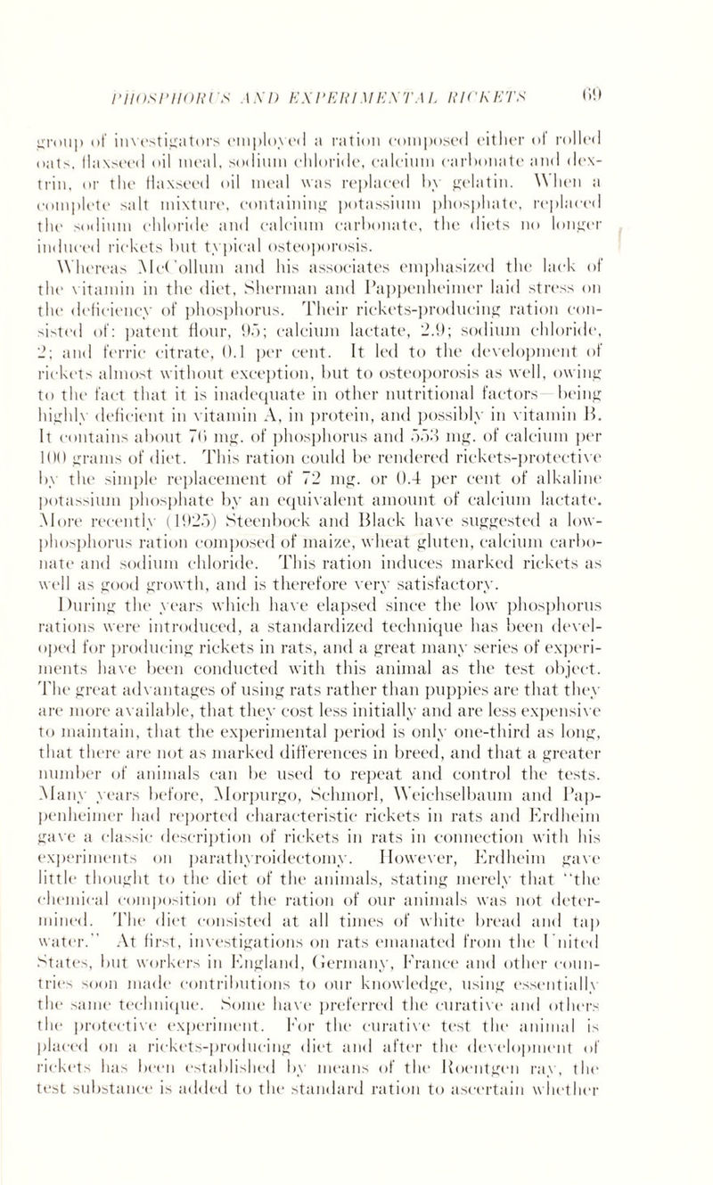 group of investigators employed a ration composed either ot rolled oats, llaxseed oil meal, sodium chloride, calcium carhonate and dex¬ trin, or the flaxseed oil meal was replaced hy gelatin. When a complete salt mixture, containing potassium phosphate, replaced the sodium chloride and calcium carbonate, the diets no longer induced rickets but typical osteoporosis. Whereas McCollum and his associates emphasized the lack of the vitamin in the diet, Sherman and Pappenheimer laid stress on the deficiency of phosphorus. Their rickets-producing ration con¬ sisted of: patent flour, 95; calcium lactate, 2.9; sodium chloride, 2; and ferric citrate, 0.1 per cent. It led to the development of rickets almost without exception, but to osteoporosis as well, owing to the fact that it is inadequate in other nutritional factors being highly deficient in vitamin A, in protein, and possibly in vitamin B. It contains about 7b mg. of phosphorus and 553 mg. of calcium per 100 grams of diet. This ration could be rendered rickets-protective by the simple replacement of 72 mg. or 0.4 per cent of alkaline potassium phosphate by an equivalent amount of calcium lactate. More recently (1925) Steenbock and Black have suggested a low- phosphorus ration composed of maize, wheat gluten, calcium carbo¬ nate and sodium chloride. This ration induces marked rickets as well as good growth, and is therefore very satisfactory. During the years which have elapsed since the low phosphorus rations were introduced, a standardized technique has been devel¬ oped for producing rickets in rats, and a great many series of experi¬ ments have been conducted with this animal as the test object. The great advantages of using rats rather than puppies are that they are more available, that they cost less initially and are less expensive to maintain, that the experimental period is only one-third as long, that there are not as marked differences in breed, and that a greater number of animals can be used to repeat and control the tests. Many years before, Morpurgo, Sclunorl, Weiehselbamn and Pap¬ penheimer had reported characteristic rickets in rats and Erdheim gave a classic description of rickets in rats in connection with his experiments on parathyroidectomy. However, Erdheim gave little thought to the diet of the animals, stating merely that “the chemical composition of the ration of our animals was not deter¬ mined. The diet consisted at all times of white bread and tap water. At first, investigations on rats emanated from the Doited States, but workers in England, (Jermany, France and other conn- tries soon made contributions to our knowledge, using essentiallv the same technique. Some have preferred the curative and others the protective experiment. For the curative test the animal is placed on a rickets-producing diet and after the development of rickets has been established by means of the Roentgen ray, the test substance is added to the standard ration to ascertain whether