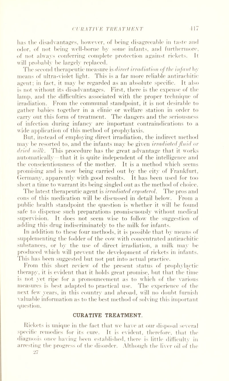 crix'ATIVE T If E ATM EXT 117 lias the disadvantages, however, <>t being disagreeable in taste and odor, of not being well-borne by some infants, and furthermore, of not always conferring complete protection against rickets. It will probably be largely replaced. The second therapeutic measure is (lin'd irradiation of the infant by means of ultra-violet light. This is a far more reliable antirachitic agent; in fact, it may be regarded as an absolute specific. It also is not without its disadvantages. First, there is the expense of the lamp, and the difficulties associated with the proper technique of irradiation. From the communal standpoint, it is not desirable to gather babies together in a clinic or welfare station in order to carry out this form of treatment. The dangers and the seriousness of infection during infancy are important contraindications to a wide application of this method of prophylaxis. Hut, instead of employing direct irradiation, the indirect method may be resorted to, and the infants may be given irradiated fluid or dried in ill:. This procedure has the great advantage that it works automatically that it is quite independent of the intelligence and the conscientiousness of the mother. It is a method which seems promising and is now being carried out by the city of Frankfurt, Germany, apparently with good results. It has been used for too short a time to warrant its being singled out as the method of choice. The latest therapeutic agent is irradiated ergosterot. The pros and cons of this medication will be discussed in detail below. From a public health standpoint the question is whether it will be found safe to dispense such preparations promiscuously without medical supervision. It does not seem wise to follow the suggestion of adding this drug indiscriminately to the milk for infants. In addition to these four methods, it is possible that by means of supplementing the fodder of the cow with concentrated antirachitic substances, or by the use of direct irradiation, a milk may be produced which will prevent the development of rickets in infants. This has been suggested but not put into actual practice. From this short review of the present status of prophylactic therapy, it is evident that it holds great promise, but that the time is not yet ripe for a pronouncement as to which of the various measures is best adapted to practical use. The experience of the next few years, in this country and abroad, will no doubt furnish valuable information as to the best method of solving this important question. CURATIVE TREATMENT. Rickets is unique in the fact that we have at our disposal several specific remedies for its cure. It is evident, therefore, that the diagnosis once having been established, there is little difficulty in arresting the progress of the disorder. Although the liver oil of the