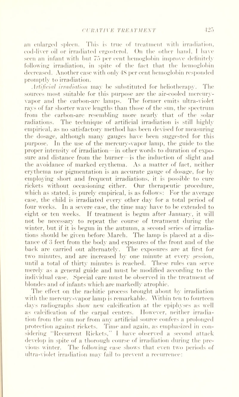 rrL\\ri\ E THEATMEXT an enlarged spleen. This is true of treatment with irradiation, cod-liver oil or irradiated crgostcrol. On the other hand, I have seen an infant with blit 7b per cent hemoglobin improve definitely following irradiation, in spite of the fact that the hemoglobin decreased. Another ease with only IN percent hemoglobin responded promptly to irradiation. Artificial irradiation may be substituted for heliotherapy. The sources most suitable for this purpose are the air-cooled mercury- vapor and the carbon-are lamps. The former emits ultra-violet rays of far shorter wave lengths than those of the sun, the spectrum from the carbon-arc resembling more nearly that of the solar radiations. The technique of artificial irradiation is still highly empirical, as no satisfactory method has been devised for measuring the dosage, although many gauges have been suggested for this purpose. In the use of the mercury-vapor lain]), the guide to the proper intensity of irradiation- in other words to duration of expo¬ sure and distance from the burner is the induction of slight and the avoidance of marked erythema. As a matter of fact, neither erythema nor pigmentation is an accurate gauge of dosage, for by employing short and frequent irradiations, it is possible to cure rickets without occasioning either. Our therapeutic procedure, which as stated, is purely empirical, is as follows: For the average case, the child is irradiated every other day for a total period of four weeks. In a severe ease, the time may have to be extended to eight or ten weeks. If treatment is begun after January, it will not be necessary to repeat the course of treatment during the winter, but if it is begun in the autumn, a second series of irradia¬ tions should be given before March. The lamp is placed at a dis¬ tance of 3 feet from the body and exposures of the front and of the back are carried out alternately. The exposures are at first for two minutes, and are increased by one minute at every session, until a total of thirty minutes is reached. These rules can serve merely as a general guide and must be modified according to the individual ease. Special care must be observed in the treatment of blondes and of infants which are markedly atrophic. The effect on the rachitic process brought about by irradiation with the mercury-vapor lamp is remarkable. Within ten to fourteen days radiographs show new calcification at the epiphyses as well as calcification of the carpal centers. However, neither irradia¬ tion from the sun nor from any artificial source confers a prolonged protection against rickets. Time and again, as emphasized in con¬ sidering “Recurrent Rickets,” I have observed a second attack develop in spite of a thorough course of irradiation during the pre¬ vious winter. The following ease shows that even two periods of ultra-violet irradiation may fail to prevent a recurrence: