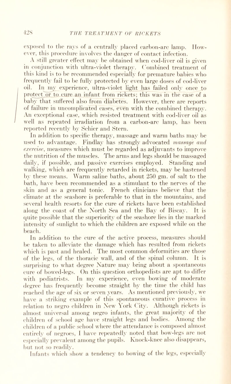 exposed to the rays oi a centrally placed carbon-arc lamp. How¬ ever, this procedure involves the danger of contact infection. A still greater effect may be obtained when cod-liver oil is given in conjunction with ultra-violet therapy. Combined treatment of this kind is to be recommended especially for premature babies who frequently fail to be fully protected by even large doses of cod-liver oil. In my experience, ultra-violet light has failed only once to protect or to cure an infant from rickets; this was in the case of a baby that suffered also from diabetes. However, there are reports of failure in uncomplicated eases, even with the combined therapy. An exceptional case, which resisted treatment with cod-liver oil as well as repeated irradiation from a carbon-arc lamp, has been reported recently by Schier and Stern. In addition to specific therapy, massage and warm baths may be used to advantage. Findlay has strongly advocated massage and exercise, measures which must be regarded as adjuvants to improve the nutrition of the muscles. The arms and legs should be massaged daily, if possible, and passive exercises employed. Standing and walking, which are frequently retarded in rickets, may be hastened by these means. Warm saline baths, about 250 gm. of salt to the bath, have been recommended as a stimulant to the nerves of the skin and as a general tonic. French clinicians believe that the climate at the seashore is preferable to that in the mountains, and several health resorts for the cure of rickets have been established along the coast of the North Sea and the Bay of Biscay. It is quite possible that the superiority of the seashore lies in the marked intensity of sunlight to which the children are exposed while on the beach. In addition to the cure of the active process, measures should be taken to alleviate the damage which has resulted from rickets which is past and healed. The most common deformities are those of the legs, of the thoracic wall, and of the spinal column. It is surprising to what degree Nature may bring about a spontaneous cure of bowed-legs. On this question orthopedists are apt to differ with pediatrists. In my experience, even bowing of moderate degree has frequently become straight by the time the child has reached the age of six or seven years. As mentioned previously, we have a striking example of this spontaneous curative process in relation to negro children in New \ ork ( ity. Although rickets is almost universal among negro infants, the great majority of the children of school age have straight legs and bodies. Among the children of a public school where the attendance is composed almost entirely of negroes, 1 have repeatedly noted that bow-legs are not especially prevalent among the pupils, knock-knee also disappears, but not so readily. Infants which show a tendency to bowing of the legs, especially