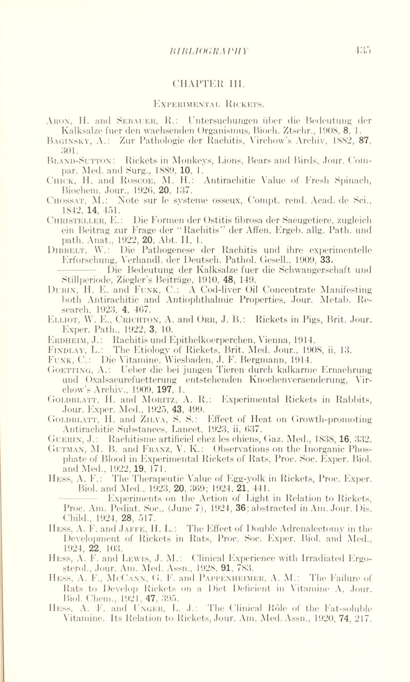 litliLKXlft.\ I’ll)' CHAPTER III. Ex PERIM ENTAI, RI ( KETS. Aron, II. and Sebauer, R.: Entcrsuchungen liber die Bedeutung dor Ivalksalze fuer den waehsenden Organismus, Bioeh. Ztsehr., 1908, 8, I. Baginsky, A.: Zur Pathologic der Rachitis, Virchow’s Archiv, 1882, 87, 80 E Bland-Sutton : Rickets in Monkeys, Lions, Bears and Birds, Jour. Coin- par. Med. and Surg., 1889, 10. I. Chick, II. and Roscoe, M. H.: Antirachitic Value of Eresh Spinach, Biochem. Jour., 1920, 20, 187. Chossat, M.: Note sur le svsteme osseux, Conipt. rend. Acad, de Sci., 1842, 14. 451. Ciiristeller, E.: 1 )ie Eoi'inen der Ostitis fibrosa der Saeugetiere, zugleich ein Beitrag zur Frage der “Rachitis” der Affen, Ergeb. a 11 g. Path, und path. Anat., 1922, 20, Abt. II, 1. Dibbelt, \V.: Die Pathogenese der Rachitis und ihre experinientelle Erforschung, Verhandl. der Deutsch. Pathol. Gesell., 1909, 33. Die Bedeutung der Kalksalze fuer die Schwangerschaft und Stillperiode, Ziegler’s Beitriige, 1910, 48, 149. Dcbix, H. E. and Funk, C.: A Cod-liver Oil Concentrate Manifesting both Antirachitic and Antiophthalmic Properties, Jour. Metab. Re¬ search, 1923, 4, 407. Elliot, W. E., Crichton, A. and Orr, J. B.: Rickets in Pigs, Brit. Jour. Exper. Path., 1922, 3, 10. Erdheim, J.: Rachitis und Epithelkoerperchen, Vienna, 1914. Findlay, L.: The Etiology of Rickets, Brit. Med. Jour., 1908, ii, 13. Funk, C.: Die Vitamine, Wiesbaden, J. F. Bergmann, 1914. Goetting, A.: Ueber die bei j ungen Tieren durch kalkarme Ernaehrung und Oxalsaeurefuetterung entstehenden Knochenveraenderung, Vir¬ chow's Archiv., 1909, 197. 1. Goldblatt, H. and Moritz, A. R.: Experimental Rickets in Rabbits, Jour. Exper. Med., 1925, 43, 499. Goldblatt, II. and Zilva, S. S.: Effect of Heat on Growth-promoting Antirachitic Substances, Lancet, 1923, ii, 637. Guerin, J.: Rachitisme artificiel chez les chiens, Gaz. Med., 1838, 16, 332. Gutman, M. B. and Franz, V. K.: Observations on the Inorganic Phos¬ phate of Blood in Experimental Rickets of Rats, Proc. Soc. Exper. Biol, and Med., 1922, 19. 171. Hess, A. F.: The Therapeutic Value of Egg-yolk in Rickets, Proc. Exper. Biol, and Med., 1923. 20, 369; 1924, 21. 441. Experiments on the Action of Light in Relation to Rickets, Proc. Am. Pediat. Soc., (June 7), 1924, 36; abstracted in Am. Jour. Dis. Child., 1924, 28. 517. Hess, A. F. and Jaffe, II. L.: The Effect of Double Adrenalectomy in the Development of Rickets in Rats, Proc. Soc. Exper. Biol, and Med., 1924, 22, 103. Hess, A. E. and Lewis, J. M.: Clinical Experience with Irradiated Ergo- stcrol., Jour. Am. Mod. Assn., 1928, 91, 783. Hess, A. I ., McCann, (I. F. and Papbenhkimer, A. M.: The Failure of Rats to Develop Rickets on a Diet Deficient in Vitamine A, Jour. Biol, ('hem., 1921, 47, 395. Hess, A. F. and Enger, L. J.: The Clinical Role of the Fat-soluble