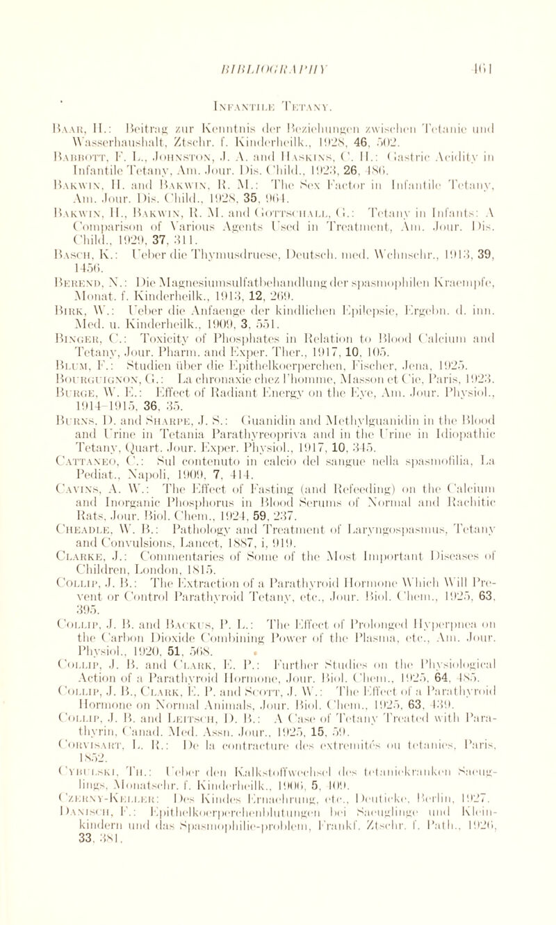 I NFANTILE TlCTANV. Baar, II.: Beitrag zur Kenntnis der Beziehungen zwischen Tetanic und Wasserhaushalt, Ztsclir. f. Kinderheilk., 1928, 46, 502. Babrott, F. L., .Johnston, J. A. and Haskins, C. II.: Gastric Acidity in Infantile Tetany, Am. .Jour. I )is. ('liild., 11123,26, 4S6. Bakwin. II. and Bakwin. R. M.: The Sex Factor in Infantile Tetany, Am. Jour. Bis. Child., 1928, 35, 964. Bakwin. II., Bakwin, R. M. and Gottsciiall, (!.: Tetany in Infants: A Comparison of Various Agents Used in Treatment, Am. .Jour. Bis. Child., 1929, 37, 311. Basch, In.: Ueber die Thymusdruese, Beutsch. ined. Wclmschr., 1913, 39, 1456. Berenii, X.: Bie Magnesiumsulfatbehandlungder spasmophilen Kraempfe, Monat. f. Kinderheilk., 1913, 12, 269. Biiik, W.: Ueber die Anfaenge der kindlichen Fpilepsie, Krgebn. d. inn. Med. u. Kinderheilk., 1909, 3, 551. Binger, C.: Toxicity of Phosphates in Relation to Blood Calcium and Tetany, Jour. Pharm. and Exper. Ther., 1917, 10, 105. Blum, 1.: Studien liber die Epithelkoerperchen, Fischer, Jena, 1925. Bourguignon, G.: La chronaxie cliez l’homme, Masson et Cie, Paris, 1923. Burge, W. E.: Effect of Radiant Energy on the Ewe, Am. Jour. Physiol., 1914 1915. 36. 35. Burns. 1). and Sharpe, J. S.: Guanidin and Methylguanidin in the Blood and Urine in Tetania Parathyreopriva and in the Urine in Idiopathic Tetany, Quart. Jour. Exper. Physiol., 1917, 10. 345. Cattaneo, C.: Sul contenuto in calcio del sangue nella spasmofilia, La Pediat., Napoli, 1909, 7. 414. Cavins, A. W.: The Effect of Fasting (and Refeeding) on the Calcium and Inorganic Phosphorus in Blood Serums of Normal and Rachitic Rats, Jour. Biol. Chem., 1924, 59, 237. Cheadle, W. B.: Pathology and Treatment of Laryngospasmus, Tetany and Convulsions, Lancet, 1887, i, 919. Clarke, J.: Commentaries of Some of the Most Important Diseases of Children, London, 1815. Collip, .J. B.: The Extraction of a Parathyroid Hormone Which \\ ill Pre¬ vent or Control Parathyroid Tetany, etc., Jour. Biol. Chem., 1925, 63, 395. Collip, J. B. and Backus, P. L.: The Effect of Prolonged Hyperpnea on the Carbon Dioxide* Combining Power of the Plasma, etc., Am. Jour. Physiol., 1920, 51, 568. Collip, J. B. and Clark, E. P.: Further Studies on the Physiological Action of a Parathyroid Hormone, Jour. Biol. Chem., 1925, 64, 485. Collip, J. B., Clark, E. P. and Scott, J. \V.: The Effect of a Parathyroid Hormone on Normal Animals, Jour. Biol. Chem., 1925, 63, 439. Collip, J. B. and Leitsch, I). B.: A Case of Tiffany Treated with Para¬ thyrin, Canad. Med. Assn. Jour., 1925, 15, 59. Corvisart, L. R.: Be la contracture des extremites ou tetanies, Paris, 1852. Cvhulski, Til: Ueber den KalkstofTwechsel des tetaniekranken Saeug- lings, Monatsehr. f. Kindi'rheilk., 1906, 5, 109. ( zernv-Keller: Des Kindes Ernaehrung, etc., Beuticki*, Berlin, 192/. Baniscii, E.: E))ith(‘lkoerperchenblutungen bei Saeuglingi* und Klein- kindern und (las Spasmophilic-problem, Erankf. Ztsclir. I. Path., 1926, 33. 381.